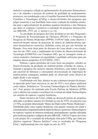 Ministério da Saúde

inclusive a pesquisa voltada ao aprimoramento de processos farmacotécnicos e de métodos e técnicas de controle de qualidade de medicamentos;
promover, em coordenação com o Conselho Nacional de Desenvolvimento
Científico e Tecnológico (CNPq), o desenvolvimento das pesquisas que
julgar essenciais à sua finalidade, bem como a adoção de medidas orientadas para o aproveitamento de produtos naturais brasileiros e dos fármacos
que deles se originem e promover a realização de pesquisas farmacoclínicas (BRASIL, 1975, art. 2, incisos f, g e h).
As atividades de pesquisa da Ceme dividiam-se em dois Programas:
O Programa de Nacionalização de Fármacos (PNAF) e o Programa de
Pesquisas de Plantas Medicinais (PPPM). O PNAF tinha como objetivo o
desenvolvimento interno de processos de síntese de matérias-primas químico-farmacêuticas essenciais, definidas como tais por sua inclusão na
Rename. Esta meta fazia parte do discurso da Ceme desde a sua criação,
mas foi em 1983, com a implantação do Centro de Desenvolvimento de
Tecnologia (CODETEC) em Campinas (SP), que se conseguiu reunir recursos materiais e humanos em quantidade e qualidade suficientes para um
impulso desses propósitos (LUCCHESI, 1991).
Embora o apoio prioritário da Ceme fosse aos projetos voltados ao
desenvolvimento da produção de matérias-primas oriundas de síntese, o
fomento à pesquisa dos recursos naturais brasileiros, com ênfase à produção nacional de fármacos e conseqüente desvinculação da importação de
matéria-prima estrangeira, também pode ser observado como diretiva do
órgão desde a sua criação.
Confirmando este fato, destaca-se que o primeiro projeto de pesquisa aprovado pela Ceme iniciou-se no ano de 1973 e teve planta medicinal
como objeto. Intitulava-se “Screening Farmacológico de Plantas Brasileiras”. Este projeto foi realizado pela Escola Paulista de Medicina (EPM)
com o objetivo de estudar a ocorrência de eventual atividade farmacológica
em extratos de espécies vegetais brasileiras.
Outra iniciativa da Ceme voltada ao desenvolvimento de pesquisas
aplicadas a produtos naturais foi firmada no ano de 1979, em parceria com
o CNPq, no projeto denominado “Banco de Dados sobre Plantas Medicinais”.
Distribuído pelas cinco regiões brasileiras, esse projeto consistia em coleta e
sistematização computadorizada de dados botânicos, químicos e farmacológicos
de espécies vegetais de interesse medicinal, principalmente, aquelas utilizadas
pela medicina popular e indígena do país (BRASIL, 1981b). O apoio da Ceme
a este projeto foi o resultado da articulação feita pelo CNPq, que tinha por
objetivo organizar “Bancos Satélites”, com os resultados do “Programa
Flora”, implementado por este órgão no ano de 1975.

33

 