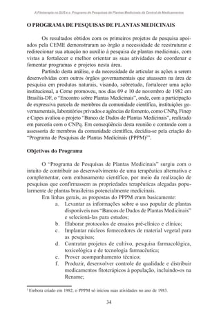 A Fitoterapia no SUS e o Programa de Pesquisas de Plantas Medicinais da Central de Medicamentos

O PROGRAMA DE PESQUISAS DE PLANTAS MEDICINAIS
Os resultados obtidos com os primeiros projetos de pesquisa apoiados pela CEME demonstraram ao órgão a necessidade de reestruturar e
redirecionar sua atuação no auxílio à pesquisa de plantas medicinais, com
vistas a fortalecer e melhor orientar as suas atividades de coordenar e
fomentar programas e projetos nesta área.
Partindo desta análise, e da necessidade de articular as ações a serem
desenvolvidas com outros órgãos governamentais que atuassem na área de
pesquisa em produtos naturais, visando, sobretudo, fortalecer uma ação
institucional, a Ceme promoveu, nos dias 09 e 10 de novembro de 1982 em
Brasília-DF, o “Encontro sobre Plantas Medicinais”, onde, com a participação
de expressiva parcela de membros da comunidade científica, instituições governamentais, laboratórios privados e agências de fomento, como CNPq, Finep
e Capes avaliou o projeto “Banco de Dados de Plantas Medicinais”, realizado
em parceria com o CNPq. Em conseqüência desta reunião e contando com a
assessoria de membros da comunidade científica, decidiu-se pela criação do
“Programa de Pesquisas de Plantas Medicinais (PPPM)3”.
Objetivos do Programa
O “Programa de Pesquisas de Plantas Medicinais” surgiu com o
intuito de contribuir ao desenvolvimento de uma terapêutica alternativa e
complementar, com embasamento científico, por meio da realização de
pesquisas que confirmassem as propriedades terapêuticas alegadas popularmente de plantas brasileiras potencialmente medicinais.
Em linhas gerais, as propostas do PPPM eram basicamente:
a. Levantar as informações sobre o uso popular de plantas
disponíveis nos “Bancos de Dados de Plantas Medicinais”
e selecioná-las para estudos;
b. Elaborar protocolos de ensaios pré-clínico e clínico;
c. Implantar núcleos fornecedores de material vegetal para
as pesquisas;
d. Contratar projetos de cultivo, pesquisa farmacológica,
toxicológica e de tecnologia farmacêutica;
e. Prover acompanhamento técnico;
f. Produzir, desenvolver controle de qualidade e distribuir
medicamentos fitoterápicos à população, incluindo-os na
Rename;
3

Embora criado em 1982, o PPPM só iniciou suas atividades no ano de 1983.

34

 