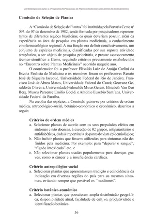 A Fitoterapia no SUS e o Programa de Pesquisas de Plantas Medicinais da Central de Medicamentos

Comissão de Seleção de Plantas
A “Comissão de Seleção de Plantas” foi instituída pela Portaria Ceme nº
093, de 07 de dezembro de 1982, sendo formada por pesquisadores representantes de diferentes regiões brasileiras, os quais deveriam possuir, além da
experiência na área de pesquisa em plantas medicinais, o conhecimento
etnofarmacológico regional. A sua função era definir conclusivamente, um
conjunto de espécies medicinais, classificadas por sua suposta atividade
terapêutica, a ser objeto de pesquisa prioritária, e prestar assessoramento
técnico-científico a Ceme, seguindo critérios previamente estabelecidos
no “Encontro sobre Plantas Medicinais” ocorrido naquele ano.
O coordenador foi o professor Elisaldo Luiz de Araújo Carlini da
Escola Paulista de Medicina e os membros foram os professores Renato
José de Siqueira Jaccoud, Universidade Federal do Rio de Janeiro; Francisco José de Abreu Matos, Universidade Federal do Ceará; Geovane Geraldo de Oliveira, Universidade Federal de Minas Gerais; Elisabeth Van Den
Berg, Museu Paraense Emilio Goeldi e Antonio Eusébio Sant´ana, Universidade Federal da Paraíba.
Na escolha das espécies, a Comissão guiou-se por critérios de ordem
médica, antropológico-social, botânico-econômico e econômico, descritos a
seguir:
Critérios de ordem médica
a. Selecionar plantas de acordo com os seus propalados efeitos em
sintomas e não doenças, à exceção de 02 grupos, antiparasitários e
antidiabéticos, dada à importância do ponto de vista epidemiológico;
b. Não incluir plantas que fossem utilizadas para sintomas não definidos pela medicina. Por exemplo: para “depurar o sangue”,
“fígado intoxicado” etc. e
c. Não selecionar plantas usadas popularmente para doenças graves, como o câncer e a insuficiência cardíaca.
Critério antropológico-social
a. Selecionar plantas que apresentassem tradição e coincidência da
indicação em diversas regiões do país para os mesmos sintomas, evitando sempre que possível os “modismos”.
Critério botânico-econômico
a. Selecionar plantas que possuíssem ampla distribuição geográfica, disponibilidade atual, facilidade de cultivo, produtividade e
identificação botânica.
36

 