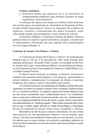 Ministério da Saúde

Critério econômico
a. Selecionar plantas que pudessem servir de alternativa ou
complementação terapêutica para sintomas e doenças de maior
significância sócio-econômica.
A avaliação das espécies em relação aos critérios acima mencionados era feita após o preenchimento do “Formulário de Proposição de Plantas para Estudo Farmacológico” (Anexo A), elaborado com o objetivo de
organizar e permitir a sistematização dos dados levantados, sendo
selecionadas aquelas que preencheram o maior número de critérios.
Ao final dos trabalhos, a “Comissão de Seleção de Plantas” definiu o
primeiro elenco de espécies vegetais prioritárias à pesquisa, composto por
21 representantes, classificadas por suas supostas ações farmacológicas
em nove grupos (Quadro 1).
Comissão de Ensaios Pré-Clínicos e Clínicos
A “Comissão de Ensaios Pré-Clínicos e Clínicos” foi instituída pela
Portaria Ceme nº 104, de 15 de dezembro de 1982, sendo formada pelos
seguintes professores: Alexandre Pinto Corrado, Universidade de São Paulo; Antônio José Lapa e Artur Beltrame Ribeiro, Escola Paulista de Medicina; Isac Germano Karniol, Universidade de Campinas e Ivaldo Mellito, Universidade Estadual Paulista.
O objetivo desta Comissão era elaborar as diretrizes necessárias à
condução das pesquisas farmacológicas e toxicológicas, especificando os
ensaios mínimos e indispensáveis à averiguação da eficácia e segurança
terapêutica das espécies vegetais selecionadas para estudos.
A Comissão estruturou sua metodologia de trabalho considerando principalmente os pontos em comum existentes entre a chamada “medicina popular” e a “medicina científica”. As espécies vegetais que fossem objeto de estudo, não seriam consideradas como “medicamentos novos”, ou “conhecidos”
para os quais novas utilizações fossem procuradas, mas sim, “medicamentos”
com uso terapêutico definido de forma não oficial, os quais vinham sendo utilizados tradicionalmente em “medicina popular”. Outro critério destacado pela Comissão era que o extrato vegetal utilizado no estudo farmacológico e toxicológico
deveria ser preparado da mesma forma como a população o utilizava.
Baseando-se no fato de que as espécies selecionadas, em suas formas
mais usuais de uso, não demonstraram mediante o seu uso popular, ações
tóxicas, e devido à necessidade de comprovação em seres humanos, a Comissão admitiu que os ensaios clínicos, em condições controladas, poderiam ser
desenvolvidos em paralelo aos testes pré-clínicos, tanto farmacológicos, quanto
toxicológicos.
37

 