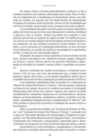 Ministério da Saúde

Os ensaios clínicos visavam primordialmente, confirmar ou não a
validade terapêutica das espécies selecionadas para estudo. Para a Comissão, era importante que a metodologia em farmacologia clínica a ser utilizada nos estudos, em aspectos que iam desde técnicas de administração
de drogas até conceitos éticos envolvidos, deveria ser de tal qualidade que
serviria de exemplo, incentivando assim a pesquisa nesta área no Brasil.
A recomendação feita pela Comissão quanto ao projeto submetido à
análise da Ceme era que deveria conter planejamento estatístico detalhado
e rigoroso e que os ensaios fossem executados em condições o mais
próximo possível do uso popular da espécie testada. Na medida do possível, deveria ser evitado qualquer tipo de divulgação promocional durante o
seu andamento, até que resultados conclusivos fossem obtidos. Os resultados, a priori, deveriam ser considerados preliminares, ou seja, serviriam
como indicadores, no sentido de justificar a necessidade de se aprofundar,
ou não, o estudo de uma determinada espécie.
Os projetos de pesquisa clínica poderiam ser desenvolvidos em três
fases: ensaios toxicológicos em voluntários normais: agudos, subagudos
ou crônicos; ensaios clínicos abertos em pacientes (facultativo, dependendo da atividade em estudo) e ensaios clínicos controlados em pacientes.
Quanto à realização dos estudos toxicológicos, a Comissão considerava o fato de que, caso estes demonstrassem que a espécie testada
possuísse alguma ação tóxica, era de grande importância prática que os
resultados fossem devolvidos a população que tradicionalmente a utilizava.
Uma importante contribuição desta Comissão foi a elaboração do
“Roteiro de Ensaios Pré-Clínicos e Clínicos”. Este documento, organizado
na forma de um manual, descrevia os modelos necessários à investigação
farmacológica pré-clínica das espécies vegetais com suposta atividade
antiinflamatória, antitérmica, hipotensora ou anti-hipertensiva, diurética,
béquica ou broncodilatadora, antidiarréica, sedativa, ansiolítica e/ou hipnótica, antidiabética (hipoglicemiante) e antiparasitária. O “Roteiro” continha também os protocolos necessários à condução dos ensaios clínicos e
toxicológicos.
Após a conclusão dos trabalhos da “Comissão de Seleção de Plantas” e da “Comissão de Ensaios Pré-Clínicos e Clínicos” e contando com
o apoio da “Sociedade Brasileira de Farmacologia e Terapêutica Experimental” e da “Sociedade Brasileira de Investigação Clínica”, foi realizado o
levantamento das instituições e pesquisadores capacitados para o desenvolvimento das pesquisas nas áreas de farmacologia pré-clínica e clínica.
Encaminhou-se a essas instituições e pesquisadores, a documentação referente às atividades desenvolvidas pelas duas Comissões e o roteiro
39

 