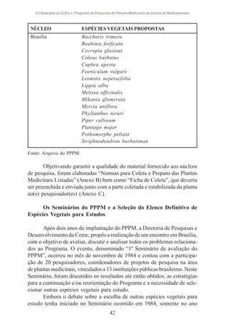 A Fitoterapia no SUS e o Programa de Pesquisas de Plantas Medicinais da Central de Medicamentos

NÚCLEO

ESPÉCIES VEGETAIS PROPOSTAS

Brasília

Baccharis trimera
Bauhinia forficata
Cecropia glazioui
Coleus barbatus
Cuphea aperta
Foeniculum vulgare
Leonotis nepetaefolia
Lippia alba
Melissa officinalis
Mikania glomerata
Myrcia uniflora
Phyllanthus niruri
Piper callosum
Plantago major
Pothomorphe peltata
Striphnodendron barbatiman

Fonte: Arquivo do PPPM.

Objetivando garantir a qualidade do material fornecido aos núcleos
de pesquisa, foram elaboradas “Normas para Coleta e Preparo das Plantas
Medicinais Listadas” (Anexo B) bem como “Ficha de Coleta”, que deveria
ser preenchida e enviada junto com a parte coletada e estabilizada da planta
ao(s) pesquisador(es) (Anexo C).
Os Seminários do PPPM e a Seleção do Elenco Definitivo de
Espécies Vegetais para Estudos
Após dois anos de implantação do PPPM, a Diretoria de Pesquisas e
Desenvolvimento da Ceme, propôs a realização de um encontro em Brasília,
com o objetivo de avaliar, discutir e analisar todos os problemas relacionados ao Programa. O evento, denominado “1º Seminário de avaliação do
PPPM”, ocorreu no mês de novembro de 1984 e contou com a participação de 20 pesquisadores, coordenadores de projetos de pesquisa na área
de plantas medicinais, vinculados a 13 instituições públicas brasileiras. Neste
Seminário, foram discutidos os resultados até então obtidos, as estratégias
para a continuação e/ou reorientação do Programa e a necessidade de selecionar outras espécies vegetais para estudo.
Embora o debate sobre a escolha de outras espécies vegetais para
estudo tenha iniciado no Seminário ocorrido em 1984, somente no ano
42

 