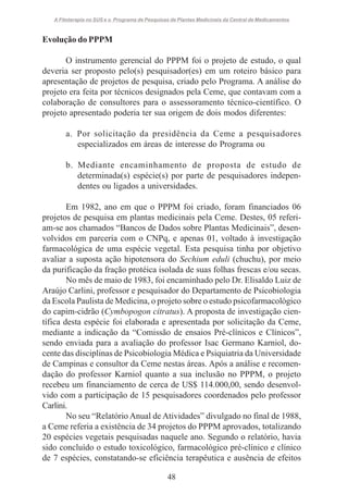 A Fitoterapia no SUS e o Programa de Pesquisas de Plantas Medicinais da Central de Medicamentos

Evolução do PPPM
O instrumento gerencial do PPPM foi o projeto de estudo, o qual
deveria ser proposto pelo(s) pesquisador(es) em um roteiro básico para
apresentação de projetos de pesquisa, criado pelo Programa. A análise do
projeto era feita por técnicos designados pela Ceme, que contavam com a
colaboração de consultores para o assessoramento técnico-científico. O
projeto apresentado poderia ter sua origem de dois modos diferentes:
a. Por solicitação da presidência da Ceme a pesquisadores
especializados em áreas de interesse do Programa ou
b. Mediante encaminhamento de proposta de estudo de
determinada(s) espécie(s) por parte de pesquisadores independentes ou ligados a universidades.
Em 1982, ano em que o PPPM foi criado, foram financiados 06
projetos de pesquisa em plantas medicinais pela Ceme. Destes, 05 referiam-se aos chamados “Bancos de Dados sobre Plantas Medicinais”, desenvolvidos em parceria com o CNPq, e apenas 01, voltado à investigação
farmacológica de uma espécie vegetal. Esta pesquisa tinha por objetivo
avaliar a suposta ação hipotensora do Sechium eduli (chuchu), por meio
da purificação da fração protéica isolada de suas folhas frescas e/ou secas.
No mês de maio de 1983, foi encaminhado pelo Dr. Elisaldo Luiz de
Araújo Carlini, professor e pesquisador do Departamento de Psicobiologia
da Escola Paulista de Medicina, o projeto sobre o estudo psicofarmacológico
do capim-cidrão (Cymbopogon citratus). A proposta de investigação científica desta espécie foi elaborada e apresentada por solicitação da Ceme,
mediante a indicação da “Comissão de ensaios Pré-clínicos e Clínicos”,
sendo enviada para a avaliação do professor Isac Germano Karniol, docente das disciplinas de Psicobiologia Médica e Psiquiatria da Universidade
de Campinas e consultor da Ceme nestas áreas. Após a análise e recomendação do professor Karniol quanto a sua inclusão no PPPM, o projeto
recebeu um financiamento de cerca de US$ 114.000,00, sendo desenvolvido com a participação de 15 pesquisadores coordenados pelo professor
Carlini.
No seu “Relatório Anual de Atividades” divulgado no final de 1988,
a Ceme referia a existência de 34 projetos do PPPM aprovados, totalizando
20 espécies vegetais pesquisadas naquele ano. Segundo o relatório, havia
sido concluído o estudo toxicológico, farmacológico pré-clínico e clínico
de 7 espécies, constatando-se eficiência terapêutica e ausência de efeitos
48

 