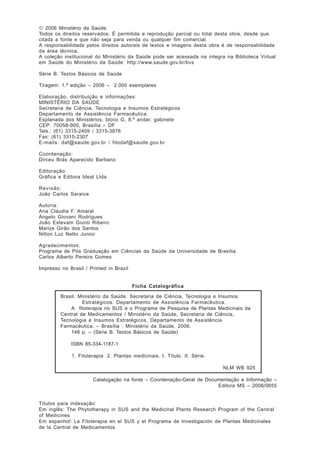 A Fitoterapia no SUS e o Programa de Pesquisas de Plantas Medicinais da Central de Medicamentos

© 2006 Ministério da Saúde.
Todos os direitos reservados. É permitida a reprodução parcial ou total desta obra, desde que
citada a fonte e que não seja para venda ou qualquer fim comercial.
A responsabilidade pelos direitos autorais de textos e imagens desta obra é de responsabilidade
da área técnica.
A coleção institucional do Ministério da Saúde pode ser acessada na íntegra na Biblioteca Virtual
em Saúde do Ministério da Saúde: http://www.saude.gov.br/bvs
Série B. Textos Básicos de Saúde
Tiragem: 1.ª edição – 2006 – 2.000 exemplares
Elaboração, distribuição e informações:
MINISTÉRIO DA SAÚDE
Secretaria de Ciência, Tecnologia e Insumos Estratégicos
Departamento de Assistência Farmacêutica
Esplanada dos Ministérios, bloco G, 8.º andar, gabinete
CEP: 70058-900, Brasília – DF
Tels.: (61) 3315-2409 / 3315-3876
Fax: (61) 3315-2307
E-mails: daf@saude.gov.br / fitodaf@saude.gov.br
Coordenação:
Dirceu Brás Aparecido Barbano
Editoração:
Gráfica e Editora Ideal Ltda
Revisão:
João Carlos Saraiva
Autoria:
Ana Cláudia F. Amaral
Angelo Giovani Rodrigues
João Estevam Giunti Ribeiro
Marize Girão dos Santos
Nilton Luz Netto Junior
Agradecimentos:
Programa de Pós Graduação em Ciências da Saúde da Universidade de Brasília
Carlos Alberto Pereira Gomes
Impresso no Brasil / Printed in Brazil

Ficha Catalográfica
Brasil. Ministério da Saúde. Secretaria de Ciência, Tecnologia e Insumos
Estratégicos. Departamento de Assistência Farmacêutica.
A fitoterapia no SUS e o Programa de Pesquisa de Plantas Medicinais da
Central de Medicamentos / Ministério da Saúde, Secretaria de Ciência,
Tecnologia e Insumos Estratégicos, Departamento de Assistência
Farmacêutica. – Brasília : Ministério da Saúde, 2006.
148 p. – (Série B. Textos Básicos de Saúde)
ISBN 85-334-1187-1
1. Fitoterapia 2. Plantas medicinais. I. Título. II. Série.
NLM WB 925
Catalogação na fonte – Coordenação-Geral de Documentação e Informação –
Editora MS – 2006/0655

Títulos para indexação:
Em inglês: The Phytotherapy in SUS and the Medicinal Plants Research Program of the Central
of Medicines
Em espanhol: La Fitoterapia en el SUS y el Programa de Investigación de Plantas Medicinales
de la Central de Medicamentos

4

 