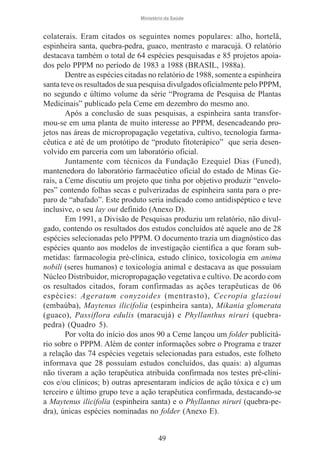 Ministério da Saúde

colaterais. Eram citados os seguintes nomes populares: alho, hortelã,
espinheira santa, quebra-pedra, guaco, mentrasto e maracujá. O relatório
destacava também o total de 64 espécies pesquisadas e 85 projetos apoiados pelo PPPM no período de 1983 a 1988 (BRASIL, 1988a).
Dentre as espécies citadas no relatório de 1988, somente a espinheira
santa teve os resultados de sua pesquisa divulgados oficialmente pelo PPPM,
no segundo e último volume da série “Programa de Pesquisa de Plantas
Medicinais” publicado pela Ceme em dezembro do mesmo ano.
Após a conclusão de suas pesquisas, a espinheira santa transformou-se em uma planta de muito interesse ao PPPM, desencadeando projetos nas áreas de micropropagação vegetativa, cultivo, tecnologia farmacêutica e até de um protótipo de “produto fitoterápico” que seria desenvolvido em parceria com um laboratório oficial.
Juntamente com técnicos da Fundação Ezequiel Dias (Funed),
mantenedora do laboratório farmacêutico oficial do estado de Minas Gerais, a Ceme discutiu um projeto que tinha por objetivo produzir “envelopes” contendo folhas secas e pulverizadas de espinheira santa para o preparo de “abafado”. Este produto seria indicado como antidispéptico e teve
inclusive, o seu lay out definido (Anexo D).
Em 1991, a Divisão de Pesquisas produziu um relatório, não divulgado, contendo os resultados dos estudos concluídos até aquele ano de 28
espécies selecionadas pelo PPPM. O documento trazia um diagnóstico das
espécies quanto aos modelos de investigação científica a que foram submetidas: farmacologia pré-clínica, estudo clínico, toxicologia em anima
nobili (seres humanos) e toxicologia animal e destacava as que possuíam
Núcleo Distribuidor, micropropagação vegetativa e cultivo. De acordo com
os resultados citados, foram confirmadas as ações terapêuticas de 06
espécies: Ageratum conyzoides (mentrasto), Cecropia glazioui
(embaúba), Maytenus ilicifolia (espinheira santa), Mikania glomerata
(guaco), Passiflora edulis (maracujá) e Phyllanthus niruri (quebrapedra) (Quadro 5).
Por volta do início dos anos 90 a Ceme lançou um folder publicitário sobre o PPPM. Além de conter informações sobre o Programa e trazer
a relação das 74 espécies vegetais selecionadas para estudos, este folheto
informava que 28 possuíam estudos concluídos, das quais: a) algumas
não tiveram a ação terapêutica atribuída confirmada nos testes pré-clínicos e/ou clínicos; b) outras apresentaram indícios de ação tóxica e c) um
terceiro e último grupo teve a ação terapêutica confirmada, destacando-se
a Maytenus ilicifolia (espinheira santa) e o Phyllantus niruri (quebra-pedra), únicas espécies nominadas no folder (Anexo E).

49

 