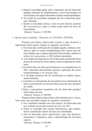 Ministério da Saúde

c. Quanto à toxicidade aguda, após o tratamento, não foi observada
qualquer alteração de comportamento, a nível macroscópico ou
microscópico nos órgãos submetidos à análise anatomopatológica.
d. No estudo de toxicidade subaguda não foi evidenciada qualquer alteração.
e. Quanto à toxicidade crônica, a não ser pelo discreto aumento
das transaminases, todos os dados estão dentro da faixa de
normalidade.
(Parecer Técnico nº 052/89)
• Alpinia nutans (colônia) - Processos nºs 25313/86 e 29376/86
Pesquisa pré-clínica objetivando estudar a ação diurética e
hipotensora desta espécie chegou às seguintes conclusões:
a. Nos testes para verificação da toxicidade (aguda e crônica), constatou-se, após os exames histopatológicos das vísceras dos animais tratados, que a espécie apresentou baixa toxidez, embora os
índices de transaminase e LDH tenham aumentado.
b. A atividade anti-hipertensiva foi evidenciada, produzindo baixa
de pressão arterial de forma rápida, sendo recuperada de modo
lento.
c. Foi observado um efeito geral depressivo ou tranqüilizante no
SNC, detectado anteriormente quando à aplicação dos testes
comportamentais e no sleeping time.
d. A atividade diurética não foi confirmada no modelo experimental utilizado.
e. Constatou-se relaxamento da musculatura lisa e diminuição do
tônus e peristaltismo, no íleo de cobaia, útero de rata e duodeno
de coelho.
f. Sobre a musculatura esquelética não foi observado qualquer
efeito digno de nota.
(Parecer Técnico nº 028/90)
Pesquisa clínica objetivando avaliar o efeito diurético da A. nutans,
bem como sua toxicidade chegou às seguintes conclusões:
a. Nos voluntários tratados com esta espécie, foi observada uma
leve redução da pressão arterial em cerca de 10%.
b. Todos os resultados dos exames laboratoriais, após análise,
foram considerados dentro da faixa de normalidade.
c. Não foi detectado efeito significativo, quer seja diurético,
natriurético e caliurético, após a administração do chá desta
espécie.
(Parecer Técnico nº 016/90)
55

 