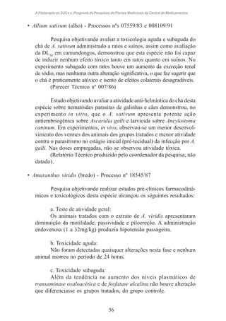 A Fitoterapia no SUS e o Programa de Pesquisas de Plantas Medicinais da Central de Medicamentos

• Allium sativum (alho) - Processos nºs 07559/83 e 008109/91
Pesquisa objetivando avaliar a toxicologia aguda e subaguda do
chá de A. sativum administrado a ratos e suínos, assim como avaliação
da DL50 em camundongos, demonstrou que esta espécie não foi capaz
de induzir nenhum efeito tóxico tanto em ratos quanto em suínos. No
experimento subagudo com ratos houve um aumento da excreção renal
de sódio, mas nenhuma outra alteração significativa, o que faz sugerir que
o chá é praticamente atóxico e isento de efeitos colaterais desagradáveis.
(Parecer Técnico nº 007/86)
Estudo objetivando avaliar a atividade anti-helmíntica do chá desta
espécie sobre nematóides parasitas de galinhas e cães demonstrou, no
experimento in vitro, que o A. sativum apresenta potente ação
antiembriogênica sobre Ascaridia galli e larvicida sobre Ancylostoma
caninum. Em experimentos, in vivo, observou-se um menor desenvolvimento dos vermes dos animais dos grupos tratados e menor atividade
contra o parasitismo no estágio inicial (pré-tecidual) da infecção por A.
galli. Nas doses empregadas, não se observou atividade tóxica.
(Relatório Técnico produzido pelo coordenador da pesquisa, não
datado).
• Amaranthus viridis (bredo) - Processo nº 18545/87
Pesquisa objetivando realizar estudos pré-clínicos farmacodinâmicos e toxicológicos desta espécie alcançou os seguintes resultados:
a. Teste de atividade geral:
Os animais tratados com o extrato de A. viridis apresentaram
diminuição da motilidade, passividade e piloereção. A administração
endovenosa (1 a 32mg/kg) produziu hipotensão passageira.
b. Toxicidade aguda:
Não foram detectadas quaisquer alterações nesta fase e nenhum
animal morreu no período de 24 horas.
c. Toxicidade subaguda:
Além da tendência no aumento dos níveis plasmáticos de
transaminase oxaloacética e de fosfatase alcalina não houve alteração
que diferenciasse os grupos tratados, do grupo controle.

56

 