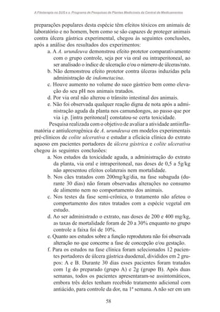 A Fitoterapia no SUS e o Programa de Pesquisas de Plantas Medicinais da Central de Medicamentos

preparações populares desta espécie têm efeitos tóxicos em animais de
laboratório e no homem, bem como se são capazes de proteger animais
contra úlcera gástrica experimental, chegou às seguintes conclusões,
após a análise dos resultados dos experimentos:
a. A A. urundeuva demonstrou efeito protetor comparativamente
com o grupo controle, seja por via oral ou intraperitoneal, ao
ser analisado o índice de ulceração e/ou o número de úlceras/rato.
b. Não demonstrou efeito protetor contra úlceras induzidas pela
administração de indometacina.
c. Houve aumento no volume do suco gástrico bem como elevação do seu pH nos animais tratados.
d. Por via oral não alterou o trânsito intestinal dos animais.
e. Não foi observada qualquer reação digna de nota após a administração aguda da planta nos camundongos, ao passo que por
via i.p. [intra peritoneal] constatou-se certa toxicidade.
Pesquisa realizada com o objetivo de avaliar a atividade antiinflamatória e antiulcerogênica de A. urundeuva em modelos experimentais
pré-clínicos de colite ulcerativa e estudar a eficácia clínica do extrato
aquoso em pacientes portadores de úlcera gástrica e colite ulcerativa
chegou às seguintes conclusões:
a. Nos estudos da toxicidade aguda, a administração do extrato
da planta, via oral e intraperitoneal, nas doses de 0,5 a 5g/kg
não apresentou efeitos colaterais nem mortalidade.
b. Nos cães tratados com 200mg/kg/dia, na fase subaguda (durante 30 dias) não foram observadas alterações no consumo
de alimento nem no comportamento dos animais.
c. Nos testes da fase semi-crônica, o tratamento não afetou o
comportamento dos ratos tratados com a espécie vegetal em
estudo.
d. Ao ser administrado o extrato, nas doses de 200 e 400 mg/kg,
as taxas de mortalidade foram de 20 a 30% enquanto no grupo
controle a faixa foi de 10%.
e. Quanto aos estudos sobre a função reprodutora não foi observada
alteração no que concerne a fase de concepção e/ou gestação.
f. Para os estudos na fase clínica foram selecionados 12 pacientes portadores de úlcera gástrica duodenal, divididos em 2 grupos: A e B. Durante 30 dias esses pacientes foram tratados
com 1g do preparado (grupo A) e 2g (grupo B). Após duas
semanas, todos os pacientes apresentaram-se assintomáticos,
embora três deles tenham recebido tratamento adicional com
antiácido, para controle da dor, na 1ª semana. A não ser em um
58

 
