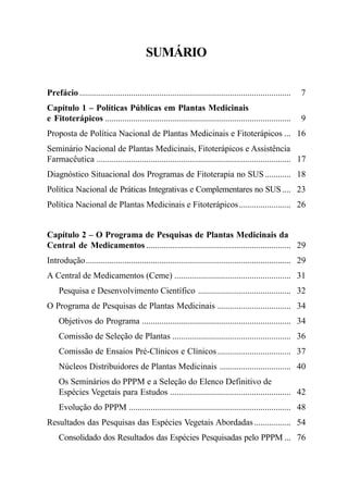 Ministério da Saúde

SUMÁRIO
Prefácio ..................................................................................................

7

Capítulo 1 – Políticas Públicas em Plantas Medicinais
e Fitoterápicos ......................................................................................

9

Proposta de Política Nacional de Plantas Medicinais e Fitoterápicos ... 16
Seminário Nacional de Plantas Medicinais, Fitoterápicos e Assistência
Farmacêutica .......................................................................................... 17
Diagnóstico Situacional dos Programas de Fitoterapia no SUS ............ 18
Política Nacional de Práticas Integrativas e Complementares no SUS .... 23
Política Nacional de Plantas Medicinais e Fitoterápicos ........................ 26

Capítulo 2 – O Programa de Pesquisas de Plantas Medicinais da
Central de Medicamentos ................................................................... 29
Introdução............................................................................................... 29
A Central de Medicamentos (Ceme) ...................................................... 31
Pesquisa e Desenvolvimento Científico ........................................... 32
O Programa de Pesquisas de Plantas Medicinais .................................. 34
Objetivos do Programa ..................................................................... 34
Comissão de Seleção de Plantas ....................................................... 36
Comissão de Ensaios Pré-Clínicos e Clínicos .................................. 37
Núcleos Distribuidores de Plantas Medicinais ................................. 40
Os Seminários do PPPM e a Seleção do Elenco Definitivo de
Espécies Vegetais para Estudos ........................................................ 42
Evolução do PPPM ........................................................................... 48
Resultados das Pesquisas das Espécies Vegetais Abordadas ................. 54
Consolidado dos Resultados das Espécies Pesquisadas pelo PPPM ... 76

5

 