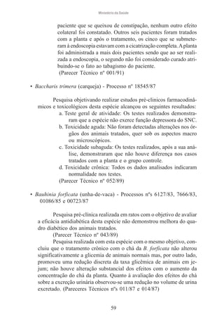 Ministério da Saúde

paciente que se queixou de constipação, nenhum outro efeito
colateral foi constatado. Outros seis pacientes foram tratados
com a planta e após o tratamento, os cinco que se submeteram à endoscopia estavam com a cicatrização completa. A planta
foi administrada a mais dois pacientes sendo que ao ser realizada a endoscopia, o segundo não foi considerado curado atribuindo-se o fato ao tabagismo do paciente.
(Parecer Técnico nº 001/91)
• Baccharis trimera (carqueja) - Processo nº 18545/87
Pesquisa objetivando realizar estudos pré-clinicos farmacodinâmicos e toxicológicos desta espécie alcançou os seguintes resultados:
a. Teste geral de atividade: Os testes realizados demonstraram que a espécie não exerce função depressora do SNC.
b. Toxicidade aguda: Não foram detectadas alterações nos órgãos dos animais tratados, quer sob os aspectos macro
ou microscópicos.
c. Toxicidade subaguda: Os testes realizados, após a sua análise, demonstraram que não houve diferença nos casos
tratados com a planta e o grupo controle.
d. Toxicidade crônica: Todos os dados analisados indicaram
normalidade nos testes.
(Parecer Técnico nº 052/89)
• Bauhinia forficata (unha-de-vaca) - Processos nºs 6127/83, 7666/83,
01086/85 e 00723/87
Pesquisa pré-clínica realizada em ratos com o objetivo de avaliar
a eficácia antidiabética desta espécie não demonstrou melhora do quadro diabético dos animais tratados.
(Parecer Técnico nº 043/89)
Pesquisa realizada com esta espécie com o mesmo objetivo, concluiu que o tratamento crônico com o chá da B. forficata não alterou
significativamente a glicemia de animais normais mas, por outro lado,
promoveu uma redução discreta da taxa glicêmica de animais em jejum; não houve alteração substancial dos efeitos com o aumento da
concentração do chá da planta. Quanto à avaliação dos efeitos do chá
sobre a excreção urinária observou-se uma redução no volume de urina
excretado. (Pareceres Técnicos nºs 011/87 e 014/87)

59

 