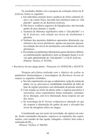A Fitoterapia no SUS e o Programa de Pesquisas de Plantas Medicinais da Central de Medicamentos

Os resultados obtidos com a pesquisa de avaliação clínica da B.
forficata foram os seguintes:
a. Em indivíduos normais houve ausência de efeito colateral clínico e de exame físico, havendo boa tolerância tanto ao “chá
placebo” quanto ao da Bauhinia forficata.
b. Não houve evidência sugestiva de hipoglicemia, não havendo
ganho de peso durante o estudo.
c. Ausência de diferença significativa entre o “chá placebo” e o
da B. forficata, com relação aos níveis de insulinemia e
glicemia.
d. Nenhum dos pacientes diabéticos apresentou diminuição significativa dos niveis glicêmicos; apenas um paciente apresentou redução dos níveis de insulinemia, sem melhora dos níveis
glicêmicos.
e. Em relação aos parâmetros laboratoriais gerais não houve diferença estatisticamente significativa entre as dosagens basais e os níveis após administração do “chá placebo” e o da B. forficata.
(Parecer Técnico nº 032/86)
• Boerhavia hirsuta (pega pinto) - Processos nºs 024952/86 e 025347/8
Pesquisa pré-clínica realizada com o objetivo de avaliar os
parâmetros farmacológicos e toxicológicos da Boerhavia hirsuta alcançou os seguintes resultados:
a. Nos três experimentos em que se administrou 1g/kg do extrato da
planta via i.p. provocou-se instabilidade transitória da linha de
base do registro pressórico com diminuição da pressão arterial.
b. Com relação ao efeito da planta sobre a resposta pressórica à
adrenalina, cinco experimentos foram realizados, constatando-se alteração, com leve diminuição dessa resposta em um
dos testes.
c. Na toxicologia da B. hirsuta evidenciou-se alteração no que
diz respeito à diminuição do ganho de peso e elevação dos
níveis de nitrogênio uréico no sangue.
Considerando que nos testes de toxicidade, da espécie em estudo, foram constatadas alterações, sugeriu-se as repetições dos experimentos, com estudos da fase aguda, subaguda e crônica, bem como a
realização da DL50.
(Parecer Técnico nº 046/89)

60

 