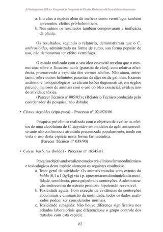 A Fitoterapia no SUS e o Programa de Pesquisas de Plantas Medicinais da Central de Medicamentos

a. Em cães a espécie além de ineficaz como vermífugo, também
apresentou efeitos pró-helmínticos.
b. Nos suínos os resultados também comprovaram a ineficácia
da planta.
Os resultados, segundo o relatório, demonstraram que o C.
ambrosioides, administrado na forma de sumo, sua forma popular de
uso, não demonstrou ter efeito vermífugo.
O estudo realizado com o seu óleo essencial revelou que o mesmo atua sobre o Toxocara canis [parasita de cães], com relativa eficiência, promovendo a expulsão dos vermes adultos. Não atuou, entretanto, sobre outros helmintos parasitas de cães ou de galinhas. Exames
anátomo e histopatológicos revelaram lesões degenerativas em órgãos
parenquimatosos de animais com o uso do óleo essencial, evidenciando atividade tóxica.
(Parecer Técnico nº 005/85) e (Relatório Técnico produzido pelo
coordenador da pesquisa, não datado)
• Cissus sicyoides (cipó-pucá) - Processo nº 024928/86
Pesquisa pré-clínica realizada com o objetivo de avaliar os efeitos de uma alcoolatura de C. sicyoides em modelos de ação anticonvulsivante não confirmou a atividade preconizada popularmente, tendo em
vista o uso desta espécie nesta forma farmacêutica.
(Parecer Técnico nº 038/90)
• Coleus barbatus (boldo) - Processo nº 18545/87
Pesquisa objetivando realizar estudos pré-clinicos farmacodinâmicos
e toxicológicos desta espécie alcançou os seguintes resultados:
a. Teste geral de atividade: Os animais tratados com extrato do
boldo (0,1 a 1,0g/kg) via i.p. apresentaram diminuição da motilidade, sonolência, ptose palpebral e contorções. A administração endovenosa do extrato produziu hipotensão reversível.
b. Toxicidade aguda: Com exceção de evidências de contorções
abdominais e diminuição da motilidade, todos os dados analisados podem ser considerados normais.
c. Toxicidade subaguda: Não houve diferença significativa nos
achados laboratoriais que diferenciasse o grupo controle dos
tratados com esta espécie.
62

 