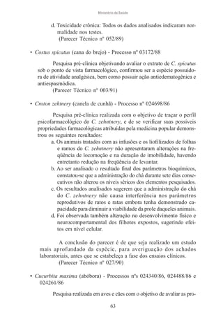 Ministério da Saúde

d. Toxicidade crônica: Todos os dados analisados indicaram normalidade nos testes.
(Parecer Técnico nº 052/89)
• Costus spicatus (cana do brejo) - Processo nº 03172/88
Pesquisa pré-clínica objetivando avaliar o extrato de C. spicatus
sob o ponto de vista farmacológico, confirmou ser a espécie possuidora de atividade analgésica, bem como possuir ação antiedematogênica e
antiespasmódica.
(Parecer Técnico nº 003/91)
• Croton zehtnery (canela de cunhã) - Processo nº 024698/86
Pesquisa pré-clínica realizada com o objetivo de traçar o perfil
psicofarmacológico do C. zehntnery, e de se verificar suas possíveis
propriedades farmacológicas atribuídas pela medicina popular demonstrou os seguintes resultados:
a. Os animais tratados com as infusões e os liofilizados de folhas
e ramos do C. zehntnery não apresentaram alterações na freqüência de locomoção e na duração de imobilidade, havendo
entretanto redução na freqüência de levantar.
b. Ao ser analisado o resultado final dos parâmetros bioquímicos,
constatou-se que a administração do chá durante sete dias consecutivos não alterou os níveis séricos dos elementos pesquisados.
c. Os resultados analisados sugerem que a administração do chá
do C. zehntnery não causa interferência nos parâmetros
reprodutivos de ratos e ratas embora tenha demonstrado capacidade para diminuir a viabilidade da prole daqueles animais.
d. Foi observada também alteração no desenvolvimento físico e
neurocomportamental dos filhotes expostos, sugerindo efeitos em nível celular.
A conclusão do parecer é de que seja realizado um estudo
mais aprofundado da espécie, para averiguação dos achados
laboratoriais, antes que se estabeleça a fase dos ensaios clínicos.
(Parecer Técnico nº 027/90)
• Cucurbita maxima (abóbora) - Processos nºs 024340/86, 024488/86 e
024261/86
Pesquisa realizada em aves e cães com o objetivo de avaliar as pro63

 