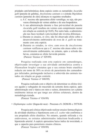 A Fitoterapia no SUS e o Programa de Pesquisas de Plantas Medicinais da Central de Medicamentos

priedades anti-helmínticas desta espécie contra os nematóides Ascaridia
galli [parasita de galinha], Ancylostoma caninum e o céstoda Dipylidium
caninum [parasitas de cães] alcançou os seguintes resultados:
a. A C. maxima não apresentou efeito vermífugo, ou seja, não provocou eliminação de vermes adultos e de seus hospedeiros.
b. A sua administração durante a fase pré-tecidual do parasita
Ascaridia galli resultou em vermes com comprimento menor
em relação ao controle (p<0,05). Por outro lado, a administração nas fases tecidual e pós-tecidual não revelou diferenças.
c. Durante os ensaios, in vitro, não foi observado efeito sobre o
desenvolvimento embrionário de ovos de A. galli no tratamento com esta espécie.
d. Durante os estudos, in vitro, com ovos de Ancylostoma
caninum verificou-se que a C. maxima não atuou sobre o desenvolvimento embrionário, no entanto, após a eclosão das
larvas, constatou-se efeito larvicida potente.
(Parecer Técnico nº 029/89)
Pesquisa realizada com esta espécie em camundongos,
objetivando investigar a sua atividade antimalárica contra o
Plasmodium berghei constatou que o seu extrato bruto etanólico
reduziu em torno de 50% os níveis de parasitemia dos camundongos infectados, prolongando inclusive a sobrevida dos animais tratados em relação ao grupo controle.
(Parecer Técnico nº 048/89)
Pesquisa realizada com o objetivo de determinar os efeitos tóxicos agudos e subagudos do macerado da semente desta espécie, após
administração oral e tópica em ratos e suínos, demonstrou ser a planta
totalmente inócua no que tange aos efeitos colaterais, dentro da
metodologia testada.
(Parecer Técnico nº 036/89)
• Elephantopus scaber (língua-de-vaca) - Processos nºs 24286/86 e 29376/86
Pesquisa pré-clínica objetivando realizar ensaios farmacológicos
de atividade diurética e hipotensora com a E. scaber não confirmou o
seu propalado efeito diurético. No entanto, quando utilizada a via
endovenosa, os extratos administrados induziram bradicardia e
hipotensão arterial. A espécie apresentou baixo índice de toxicidade, o
que a capacita para posteriores ensaios clínicos.
(Parecer Técnico nº 050/89)
64

 