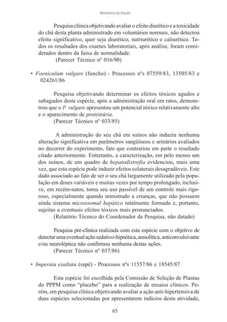 Ministério da Saúde

Pesquisa clínica objetivando avaliar o efeito diurético e a toxicidade
do chá desta planta administrado em voluntários normais, não detectou
efeito significativo, quer seja diurético, natriurético e caliurético. Todos os resultados dos exames laboratoriais, após análise, foram considerados dentro da faixa de normalidade.
(Parecer Técnico nº 016/90)
• Foeniculum vulgare (funcho) - Processos nºs 07559/83, 13505/83 e
024261/86
Pesquisa objetivando determinar os efeitos tóxicos agudos e
subagudos desta espécie, após a administração oral em ratos, demonstrou que o F. vulgare apresentou um potencial tóxico relativamente alto
e o aparecimento de proteinúria.
(Parecer Técnico nº 033/85)
A administração do seu chá em suínos não induziu nenhuma
alteração significativa em parâmetros sangüíneos e urinários avaliados
no decorrer do experimento, fato que contrariou em parte o resultado
citado anteriormente. Entretanto, a caracterização, em pelo menos um
dos suínos, de um quadro de hepatodistrofia evidenciou, mais uma
vez, que esta espécie pode induzir efeitos colaterais desagradáveis. Este
dado associado ao fato de ser o seu chá largamente utilizado pela população em doses variáveis e muitas vezes por tempo prolongado, inclusive, em recém-natos, torna seu uso passível de um controle mais rigoroso, especialmente quando ministrado a crianças, que não possuem
ainda sistema microssomal hepático totalmente formado e, portanto,
sujeitas a eventuais efeitos tóxicos mais pronunciados.
(Relatório Técnico do Coordenador da Pesquisa, não datado)
Pesquisa pré-clínica realizada com esta espécie com o objetivo de
detectar uma eventual ação sedativo-hipnótica, ansiolítica, anticonvulsivante
e/ou neuroléptica não confirmou nenhuma destas ações.
(Parecer Técnico nº 037/86)
• Imperata exaltata (sapé) - Processos nºs 11557/86 e 18545/87
Esta espécie foi escolhida pela Comissão de Seleção de Plantas
do PPPM como “placebo” para a realização de ensaios clínicos. Porém, em pesquisa clínica objetivando avaliar a ação anti-hipertensiva de
duas espécies selecionadas por apresentarem indícios desta atividade,
65

 