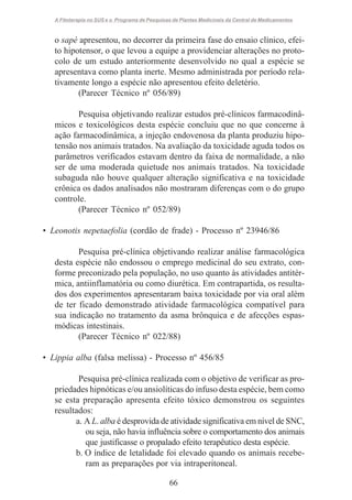 A Fitoterapia no SUS e o Programa de Pesquisas de Plantas Medicinais da Central de Medicamentos

o sapé apresentou, no decorrer da primeira fase do ensaio clínico, efeito hipotensor, o que levou a equipe a providenciar alterações no protocolo de um estudo anteriormente desenvolvido no qual a espécie se
apresentava como planta inerte. Mesmo administrada por período relativamente longo a espécie não apresentou efeito deletério.
(Parecer Técnico nº 056/89)
Pesquisa objetivando realizar estudos pré-clínicos farmacodinâmicos e toxicológicos desta espécie concluiu que no que concerne à
ação farmacodinâmica, a injeção endovenosa da planta produziu hipotensão nos animais tratados. Na avaliação da toxicidade aguda todos os
parâmetros verificados estavam dentro da faixa de normalidade, a não
ser de uma moderada quietude nos animais tratados. Na toxicidade
subaguda não houve qualquer alteração significativa e na toxicidade
crônica os dados analisados não mostraram diferenças com o do grupo
controle.
(Parecer Técnico nº 052/89)
• Leonotis nepetaefolia (cordão de frade) - Processo nº 23946/86
Pesquisa pré-clínica objetivando realizar análise farmacológica
desta espécie não endossou o emprego medicinal do seu extrato, conforme preconizado pela população, no uso quanto às atividades antitérmica, antiinflamatória ou como diurética. Em contrapartida, os resultados dos experimentos apresentaram baixa toxicidade por via oral além
de ter ficado demonstrado atividade farmacológica compatível para
sua indicação no tratamento da asma brônquica e de afecções espasmódicas intestinais.
(Parecer Técnico nº 022/88)
• Lippia alba (falsa melissa) - Processo nº 456/85
Pesquisa pré-clínica realizada com o objetivo de verificar as propriedades hipnóticas e/ou ansiolíticas do infuso desta espécie, bem como
se esta preparação apresenta efeito tóxico demonstrou os seguintes
resultados:
a. A L. alba é desprovida de atividade significativa em nível de SNC,
ou seja, não havia influência sobre o comportamento dos animais
que justificasse o propalado efeito terapêutico desta espécie.
b. O índice de letalidade foi elevado quando os animais receberam as preparações por via intraperitoneal.
66

 