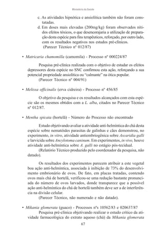 Ministério da Saúde

c. As atividades hipnótica e ansiolítica também não foram constatadas.
d. Em doses mais elevadas (200mg/kg) foram observados nítidos efeitos tóxicos, o que desencorajaria a utilização de preparação desta espécie para fins terapêuticos, reforçado, por outro lado,
com os resultados negativos nos estudos pré-clínicos.
(Parecer Técnico nº 012/87)
• Matricaria chamomilla (camomila) - Processo nº 000224/87
Pesquisa pré-clínica realizada com o objetivo de estudar os efeitos
depressores desta espécie no SNC confirmou esta ação, reforçando a sua
potencial propriedade ansiolítica ou “calmante” na ótica popular.
(Parecer Técnico nº 004/91)
• Melissa officinalis (erva cidreira) - Processo nº 456/85
O objetivo da pesquisa e os resultados alcançados com esta espécie são os mesmos obtidos com a L. alba, citados no Parecer Técnico
nº 012/87.
• Mentha spicata (hortelã) - Número do Processo não encontrado
Estudo objetivando avaliar a atividade anti-helmíntica do chá desta
espécie sobre nematóides parasitas de galinhas e cães demonstrou, no
experimento, in vitro, atividade antiembriogênica sobre Ascaridia galli
e larvicida sobre Ancylotoma caninum. Em experimentos, in vivo, houve
atividade anti-helmíntica sobre A. galli no estágio pós-tecidual.
(Relatório Técnico produzido pelo coordenador da pesquisa, não
datado).
Os resultados dos experimentos parecem atribuir a este vegetal
boa ação anti-helmíntica, associada à inibição de 73% do desenvolvimento embrionário de ovos. De fato, em placas tratadas, contendo
ovos mais chá de hortelã, verificou-se uma redução bastante pronunciada do número de ovos larvados, donde transparece que a possível
ação anti-helmíntica do chá de hortelã também deve ser a de interferência na divisão celular.
(Parecer Técnico, não numerado e não datado).
• Mikania glomerata (guaco) - Processos nºs 10562/83 e 020637/87
Pesquisa pré-clínica objetivando realizar o estudo crítico da atividade farmacológica do extrato aquoso (chá) da Mikania glomerata
67

 