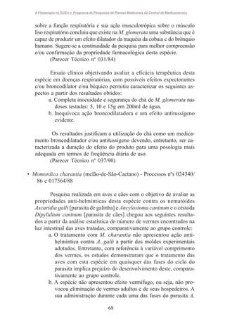 A Fitoterapia no SUS e o Programa de Pesquisas de Plantas Medicinais da Central de Medicamentos

sobre a função respiratória e sua ação musculotrópica sobre o músculo
liso respiratório concluiu que existe na M. glomerata uma substância que é
capaz de produzir um efeito dilatador da traquéia da cobaia e do brônquio
humano. Sugere-se a continuidade da pesquisa para melhor compreensão
e/ou confirmação da propriedade farmacológica desta espécie.
(Parecer Técnico nº 031/84)
Ensaio clínico objetivando avaliar a eficácia terapêutica desta
espécie em doenças respiratórias, com possíveis efeitos expectorantes
e/ou broncodilator e/ou béquico permitiu caracterizar os seguintes aspectos a partir dos resultados obtidos:
a. Completa inocuidade e segurança do chá de M. glomerata nas
doses testadas: 5, 10 e 15g em 200ml de água.
b. Inequívoca ação broncodilatadora e um efeito antitussígeno
evidente.
Os resultados justificam a utilização do chá como um medicamento broncodilatador e/ou antitussígeno devendo, entretanto, ser caracterizada a duração do efeito do produto para uma posologia mais
adequada em termos de freqüência diária de uso.
(Parecer Técnico nº 037/90)
• Momordica charantia (melão-de-São-Caetano) - Processos nºs 024340/
86 e 017564/88
Pesquisa realizada em aves e cães com o objetivo de avaliar as
propriedades anti-helmínticas desta espécie contra os nematóides
Ascaridia galli [parasita de galinha] e Ancylostoma caninum e o céstoda
Dipylidium caninum [parasita de cães] chegou aos seguintes resultados a partir da análise estatística do número de vermes encontrados na
luz intestinal das aves tratadas, comparativamente ao grupo controle:
a. O tratamento com M. charantia não apresentou ação antihelmíntica contra A. galli a partir dos moldes experimentais
adotados. Entretanto, com referência à variável comprimento
dos vermes, os estudos demonstraram que o tratamento das
aves com esta espécie em quaisquer das fases do ciclo do
parasita implica prejuízo do desenvolvimento deste, comparativamente ao grupo controle.
b. A espécie não apresentou efeito vermífugo, ou seja, não provocou eliminação de vermes adultos e de seus hospedeiros. A
sua administração durante cada uma das fases do parasita A.
68

 
