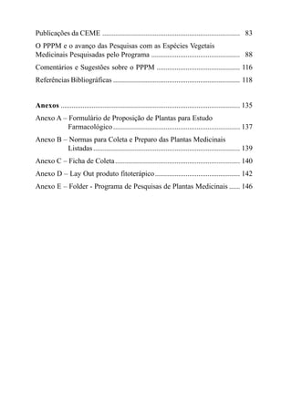 A Fitoterapia no SUS e o Programa de Pesquisas de Plantas Medicinais da Central de Medicamentos

Publicações da CEME ............................................................................ 83
O PPPM e o avanço das Pesquisas com as Espécies Vegetais
Medicinais Pesquisadas pelo Programa ................................................. 88
Comentários e Sugestões sobre o PPPM .............................................. 116
Referências Bibliográficas ...................................................................... 118

Anexos ................................................................................................... 135
Anexo A – Formulário de Proposição de Plantas para Estudo
Farmacológico ...................................................................... 137
Anexo B – Normas para Coleta e Preparo das Plantas Medicinais
Listadas ................................................................................. 139
Anexo C – Ficha de Coleta ..................................................................... 140
Anexo D – Lay Out produto fitoterápico ............................................... 142
Anexo E – Folder - Programa de Pesquisas de Plantas Medicinais ...... 146

6

 