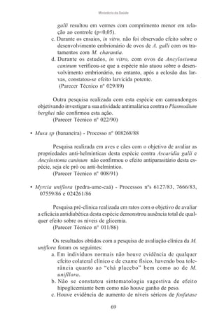 Ministério da Saúde

galli resultou em vermes com comprimento menor em relação ao controle (p<0,05).
c. Durante os ensaios, in vitro, não foi observado efeito sobre o
desenvolvimento embrionário de ovos de A. galli com os tratamentos com M. charantia.
d. Durante os estudos, in vitro, com ovos de Ancylostoma
caninum verificou-se que a espécie não atuou sobre o desenvolvimento embrionário, no entanto, após a eclosão das larvas, constatou-se efeito larvicida potente.
(Parecer Técnico nº 029/89)
Outra pesquisa realizada com esta espécie em camundongos
objetivando investigar a sua atividade antimalárica contra o Plasmodium
berghei não confirmou esta ação.
(Parecer Técnico nº 022/90)
• Musa sp (bananeira) - Processo nº 008268/88
Pesquisa realizada em aves e cães com o objetivo de avaliar as
propriedades anti-helmínticas desta espécie contra Ascaridia galli e
Ancylostoma caninum não confirmou o efeito antiparasitário desta espécie, seja ele pró ou anti-helmíntico.
(Parecer Técnico nº 008/91)
• Myrcia uniflora (pedra-ume-caá) - Processos nºs 6127/83, 7666/83,
07559/86 e 024261/86
Pesquisa pré-clínica realizada em ratos com o objetivo de avaliar
a eficácia antidiabética desta espécie demonstrou ausência total de qualquer efeito sobre os níveis de glicemia.
(Parecer Técnico n° 011/86)
Os resultados obtidos com a pesquisa de avaliação clínica da M.
uniflora foram os seguintes:
a. Em indivíduos normais não houve evidência de qualquer
efeito colateral clínico e de exame físico, havendo boa tolerância quanto ao “chá placebo” bem como ao de M.
unifllora.
b. Não se constatou sintomatologia sugestiva de efeito
hipoglicemiante bem como não houve ganho de peso.
c. Houve evidência de aumento de níveis séricos de fosfatase
69

 