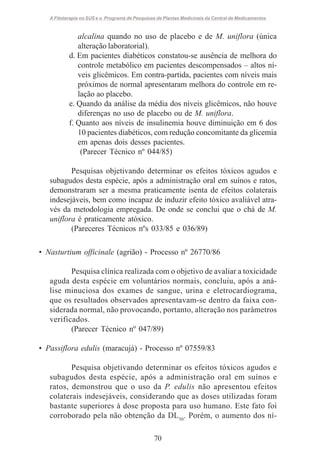 A Fitoterapia no SUS e o Programa de Pesquisas de Plantas Medicinais da Central de Medicamentos

alcalina quando no uso de placebo e de M. uniflora (única
alteração laboratorial).
d. Em pacientes diabéticos constatou-se ausência de melhora do
controle metabólico em pacientes descompensados – altos níveis glicêmicos. Em contra-partida, pacientes com níveis mais
próximos de normal apresentaram melhora do controle em relação ao placebo.
e. Quando da análise da média dos níveis glicêmicos, não houve
diferenças no uso de placebo ou de M. uniflora.
f. Quanto aos níveis de insulinemia houve diminuição em 6 dos
10 pacientes diabéticos, com redução concomitante da glicemia
em apenas dois desses pacientes.
(Parecer Técnico nº 044/85)
Pesquisas objetivando determinar os efeitos tóxicos agudos e
subagudos desta espécie, após a administração oral em suínos e ratos,
demonstraram ser a mesma praticamente isenta de efeitos colaterais
indesejáveis, bem como incapaz de induzir efeito tóxico avaliável através da metodologia empregada. De onde se conclui que o chá de M.
uniflora é praticamente atóxico.
(Pareceres Técnicos nºs 033/85 e 036/89)
• Nasturtium officinale (agrião) - Processo nº 26770/86
Pesquisa clínica realizada com o objetivo de avaliar a toxicidade
aguda desta espécie em voluntários normais, concluiu, após a análise minuciosa dos exames de sangue, urina e eletrocardiograma,
que os resultados observados apresentavam-se dentro da faixa considerada normal, não provocando, portanto, alteração nos parâmetros
verificados.
(Parecer Técnico nº 047/89)
• Passiflora edulis (maracujá) - Processo nº 07559/83
Pesquisa objetivando determinar os efeitos tóxicos agudos e
subagudos desta espécie, após a administração oral em suínos e
ratos, demonstrou que o uso da P. edulis não apresentou efeitos
colaterais indesejáveis, considerando que as doses utilizadas foram
bastante superiores à dose proposta para uso humano. Este fato foi
corroborado pela não obtenção da DL50. Porém, o aumento dos ní70

 