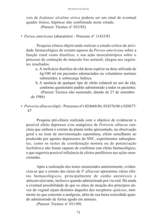 Ministério da Saúde

veis de fosfatase alcalina sérica poderia ser um sinal de eventual
quadro tóxico, hipótese não confirmada neste estudo.
(Parecer Técnico nº 033/85)
• Persea americana (abacateiro) - Processo nº 11433/83
Pesquisa clínica objetivando realizar o estudo crítico da atividade farmacológica do extrato aquoso da Persea americana sobre a
função renal como diurético, e sua ação musculotrópica sobre o
processo de contração do músculo liso ureteral, chegou aos seguintes resultados:
a. A ineficácia diurética do chá desta espécie na dose utilizada de
6g/100 ml em pacientes edemaciados ou voluntários normais
submetidos à sobrecarga hídrica.
b. A ausência de qualquer tipo de efeito colateral no uso do chá,
conforme questionário padrão administrado a todos os pacientes.
(Parecer Técnico não numerado, datado de 27 de setembro
de 1986)
• Petiveria alliacea (tipi) - Processos nºs 024668/86, 024376/86 e 020677/
87
Pesquisa pré-clínica realizada com o objetivo de evidenciar o
possível efeito depressor e/ou analgésico da Petiveria alliacea concluiu que embora o extrato da planta tenha apresentado, na observação
geral e no teste de movimentação espontânea, efeito semelhante ao
produzido por agentes depressores do SNC, experimentos subseqüentes, como os testes de coordenação motora ou de potenciação
barbitúrica não foram capazes de confirmar este efeito farmacológico,
o que sugeriria possível influência de efeitos periféricos nas ações mencionadas.
Após a realização dos testes enumerados anteriormente, evidenciou-se que o extrato das raízes de P. alliaceae apresentou vários efeitos farmacológicos, principalmente de cunho anestésico e
anticonvulsivante, inclusive quando administrada por via oral. Há ainda
a eventual possibilidade de que os sítios de atuação dos princípios ativos do vegetal sejam distintos daqueles dos receptores opiáceos, mormente no que concerne a analgesia, além de sua baixa toxicidade quando administrado de forma aguda em animais.
(Parecer Técnico nº 011/89)
71

 