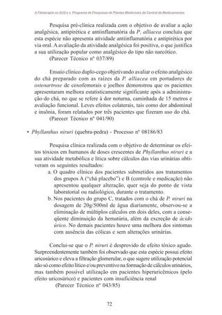 A Fitoterapia no SUS e o Programa de Pesquisas de Plantas Medicinais da Central de Medicamentos

Pesquisa pré-clínica realizada com o objetivo de avaliar a ação
analgésica, antipirética e antiinflamatória da P. alliacea concluiu que
esta espécie não apresenta atividade antiinflamatória e antipirética por
via oral. A avaliação da atividade analgésica foi positiva, o que justifica
a sua utilização popular como analgésico do tipo não narcótico.
(Parecer Técnico nº 037/89)
Ensaio clínico duplo-cego objetivando avaliar o efeito analgésico
do chá preparado com as raízes da P. alliacea em portadores de
osteoartrose de coxofemorais e joelhos demonstrou que os pacientes
apresentaram melhora estatisticamente significante após a administração do chá, no que se refere à dor noturna, caminhada de 15 metros e
avaliação funcional. Leves efeitos colaterais, tais como dor abdominal
e insônia, foram relatados por três pacientes que fizeram uso do chá.
(Parecer Técnico nº 041/90)
• Phyllanthus niruri (quebra-pedra) - Processo nº 08186/83
Pesquisa clínica realizada com o objetivo de determinar os efeitos tóxicos em humanos de doses crescentes de Phyllanthus niruri e a
sua atividade metabólica e lítica sobre cálculos das vias urinárias obtiveram os seguintes resultados:
a. O quadro clínico dos pacientes submetidos aos tratamentos
dos grupos A (“chá placebo”) e B (controle e medicação) não
apresentou qualquer alteração, quer seja do ponto de vista
laboratorial ou radiológico, durante o tratamento.
b. Nos pacientes do grupo C, tratados com o chá de P. niruri na
dosagem de 20g/500ml de água diariamente, observou-se a
eliminação de múltiplos cálculos em dois deles, com a conseqüente diminuição da hematúria, além da excreção de ácido
úrico. No demais pacientes houve uma melhora dos sintomas
com ausência das cólicas e sem alterações urinárias.
Conclui-se que o P. niruri é desprovido de efeito tóxico agudo.
Surpreendentemente também foi observado que esta espécie possui efeito
uricosúrico e eleva a filtração glomerular, o que sugere utilização potencial
não só como efeito lítico e/ou preventivo na formação de cálculos urinários,
mas também possível utilização em pacientes hiperuricêmicos (pelo
efeito uricosúrico) e pacientes com insuficiência renal
(Parecer Técnico nº 043/85)

72

 