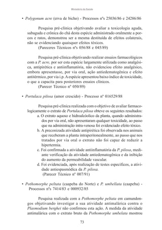 Ministério da Saúde

• Polygonum acre (erva de bicho) - Processos nºs 25036/86 e 24286/86
Pesquisa pré-clínica objetivando avaliar a toxicologia aguda,
subaguda e crônica do chá desta espécie administrado oralmente a porcos e ratos, demonstrou ser a mesma destituída de efeitos colaterais,
não se evidenciando quaisquer efeitos tóxicos.
(Pareceres Técnicos nºs 056/88 e 045/89)
Pesquisa pré-clínica objetivando realizar ensaios farmacológicos
com a P. acre, por ser esta espécie largamente utilizada como analgésica, antipirética e antiinflamatória, não evidenciou efeito analgésico,
embora apresentasse, por via oral, ação antiedematogênica e efeito
antitérmico, por via i.p. A espécie apresentou baixo índice de toxicidade,
o que a capacita para posteriores ensaios clínicos.
(Parecer Técnico nº 050/89)
• Portulaca pilosa (amor crescido) - Processo nº 016529/88
Pesquisa pré-clínica realizada com o objetivo de avaliar farmacologicamente o extrato de Portulaca pilosa obteve os seguintes resultados:
a. O extrato aquoso e hidroalcóolico da planta, quando administrados por via oral, não apresentaram qualquer toxicidade, ao passo
que na administração intra-venosa foi evidenciado efeito tóxico.
b. A preconizada atividade antipirética foi observada nos animais
que receberam a planta intraperitonealmente, ao passo que nos
tratados por via oral o extrato não foi capaz de reduzir a
hipertermia.
c. Foi confirmada a atividade antiinflamatória da P. pilosa, mediante verificação da atividade antiedematogênica e da inibição
do aumento da permeabilidade vascular.
d. Foi evidenciada, após realização de testes específicos, a atividade antiespasmódica da P. pilosa.
(Parecer Técnico nº 007/91)
• Pothomorphe peltata (caapeba do Norte) e P. umbellata (caapeba) Processos nºs 7414/83 e 000932/85
Pesquisa realizada com a Pothomorphe peltata em camundongos objetivando investigar a sua atividade antimalárica contra o
Plasmodium berghei não confirmou esta ação. A medida da atividade
antimalárica com o extrato bruto da Pothomorphe umbelata mostrou
73

 