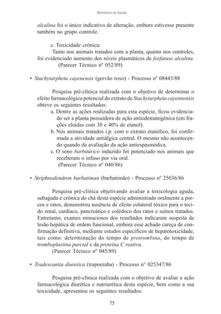 Ministério da Saúde

alcalina foi o único indicativo de alteração, embora estivesse presente
também no grupo controle.
c. Toxicidade crônica:
Tanto nos animais tratados com a planta, quanto nos controles,
foi evidenciado aumento dos níveis plasmáticos de fosfatase alcalina.
(Parecer Técnico nº 052/89)
• Stachytarpheta cayenensis (gervão roxo) - Processo nº 08443/88
Pesquisa pré-clínica realizada com o objetivo de determinar o
efeito farmacológico potencial do extrato de Stachytarpheta cayennensis
obteve os seguintes resultados:
a. Dentre as ações realizadas para esta espécie, ficou evidenciado ser a planta possuidora de ação antiedematogênica (em frações eluídas com 30 e 40% de etanol).
b. Nos animais tratados i.p. com o extrato etanólico, foi confirmada a atividade antiálgica central. O mesmo não acontecendo quando da avaliação da ação antiespasmódica.
c. O sono barbitúrico induzido foi potenciado nos animais que
receberam o infuso por via oral.
(Parecer Técnico nº 040/86)
• Striphnodendron barbatiman (barbatimão) - Processo nº 25036/86
Pesquisa pré-clínica objetivando avaliar a toxicologia aguda,
subaguda e crônica do chá desta espécie administrado oralmente a porcos e ratos, demonstrou ausência de efeito colateral tóxico para o tecido renal, cardíaco, pancreático e colédoco dos ratos e suínos tratados.
Entretanto, exames minuciosos dos resultados indicaram suspeita de
lesão hepática de ordem funcional, embora esse achado careça de confirmação definitiva, mediante estudos específicos de hepatotoxicidade,
tais como: determinação do tempo de protrombina, do tempo de
tromboplastina parcial e da proteína C reativa.
(Parecer Técnico nº 045/89)
• Tradescantia diuretica (trapoeraba) - Processo n° 025347/86
Pesquisa pré-clínica realizada com o objetivo de avaliar a ação
farmacológica diurética e natriurética desta espécie, bem como a sua
toxicidade, apresentou os seguintes resultados:
75

 