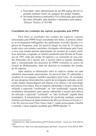 A Fitoterapia no SUS e o Programa de Pesquisas de Plantas Medicinais da Central de Medicamentos

a. Toxicidade: Após administração de até 400 mg/kg não foi registrada nenhuma morte em qualquer dos grupos tratados.
b. Atividade diurética e natriurética: Foi evidenciada, após análise
dos testes efetuados, ação diurética e natriurética nesta espécie.
(Parecer Técnico nº 013/90)

Consolidado dos resultados das espécies pesquisadas pelo PPPM
Para obter os resultados dos estudos das espécies vegetais
selecionadas pelo PPPM foram consultadas três fontes. A primeira referese ao levantamento bibliográfico das publicações ocorridas durante a vigência do Programa, onde foi possível chegar ao total de 14 espécies,
sendo cinco com estudos concluídos, divulgados oficialmente pela Ceme,
e nove com estudos parciais apresentados em resumos de eventos científicos nacionais; a segunda, ao relatório produzido pela Divisão de Pesquisas em 1991, onde são citadas 28 espécies e as conclusões de seus estudos finalizados até o mesmo ano; a terceira refere-se àquelas abordadas
após a sistematização dos processos do PPPM existentes no acervo da
Central de Medicamentos, onde são descritos os resultados dos estudos
de 46 espécies.
Após analisar as informações sobre as espécies citadas em cada
referência mencionada anteriormente, foi possível listar 55 submetidas a
estudo(s) de investigação científica apoiado(s) pela Ceme. Os resultados
de suas pesquisas foram descritos a partir da investigação realizada, envolvendo ensaios farmacológicos pré-clínicos e/ou clínicos e de toxicologia
pré-clínica e/ou clínica. Para as espécies submetidas a ensaios clínicos foi
utilizada a expressão “confirmada” ou “não confirmada” seguida do(s)
resultado(s) alcançado(s); para aquelas submetidas a ensaios pré-clínicos
foi utilizada a expressão “verificada” ou “não verificada” seguida do(s)
resultado(s). A nomenclatura científica foi atualizada mediante consulta
eletrônica aos bancos de dados botânicos do Missouri Botanical Garden’s10,
e do The Internacional Plant Names Index11, sendo acrescentado a família
e mantido o nome popular escolhido pelo PPPM (Quadro 7).

10
Disponível em <http://mobot.mobot.org/W3T/Search/vast.html>. Acesso em: 28 de abril de
2005.
11
Disponível em <http://www.ipni.org/ipni/query_ipni.html>. Acesso em: 28 de abril de 2005.

76

 