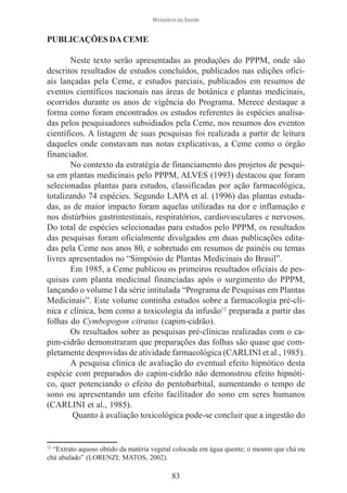 Ministério da Saúde

PUBLICAÇÕES DA CEME
Neste texto serão apresentadas as produções do PPPM, onde são
descritos resultados de estudos concluídos, publicados nas edições oficiais lançadas pela Ceme, e estudos parciais, publicados em resumos de
eventos científicos nacionais nas áreas de botânica e plantas medicinais,
ocorridos durante os anos de vigência do Programa. Merece destaque a
forma como foram encontrados os estudos referentes às espécies analisadas pelos pesquisadores subsidiados pela Ceme, nos resumos dos eventos
científicos. A listagem de suas pesquisas foi realizada a partir de leitura
daqueles onde constavam nas notas explicativas, a Ceme como o órgão
financiador.
No contexto da estratégia de financiamento dos projetos de pesquisa em plantas medicinais pelo PPPM, ALVES (1993) destacou que foram
selecionadas plantas para estudos, classificadas por ação farmacológica,
totalizando 74 espécies. Segundo LAPA et al. (1996) das plantas estudadas, as de maior impacto foram aquelas utilizadas na dor e inflamação e
nos distúrbios gastrintestinais, respiratórios, cardiovasculares e nervosos.
Do total de espécies selecionadas para estudos pelo PPPM, os resultados
das pesquisas foram oficialmente divulgados em duas publicações editadas pela Ceme nos anos 80, e sobretudo em resumos de painéis ou temas
livres apresentados no “Simpósio de Plantas Medicinais do Brasil”.
Em 1985, a Ceme publicou os primeiros resultados oficiais de pesquisas com planta medicinal financiadas após o surgimento do PPPM,
lançando o volume I da série intitulada “Programa de Pesquisas em Plantas
Medicinais”. Este volume continha estudos sobre a farmacologia pré-clínica e clínica, bem como a toxicologia da infusão12 preparada a partir das
folhas do Cymbopogon citratus (capim-cidrão).
Os resultados sobre as pesquisas pré-clínicas realizadas com o capim-cidrão demonstraram que preparações das folhas são quase que completamente desprovidas de atividade farmacológica (CARLINI et al., 1985).
A pesquisa clínica de avaliação do eventual efeito hipnótico desta
espécie com preparados do capim-cidrão não demonstrou efeito hipnótico, quer potenciando o efeito do pentobarbital, aumentando o tempo de
sono ou apresentando um efeito facilitador do sono em seres humanos
(CARLINI et al., 1985).
Quanto à avaliação toxicológica pode-se concluir que a ingestão do

12

“Extrato aquoso obtido da matéria vegetal colocada em água quente; o mesmo que chá ou
chá abafado” (LORENZI; MATOS, 2002).

83

 