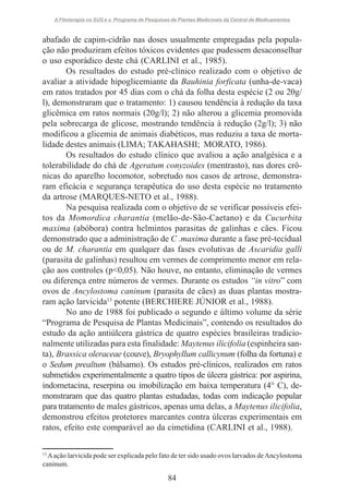 A Fitoterapia no SUS e o Programa de Pesquisas de Plantas Medicinais da Central de Medicamentos

abafado de capim-cidrão nas doses usualmente empregadas pela população não produziram efeitos tóxicos evidentes que pudessem desaconselhar
o uso esporádico deste chá (CARLINI et al., 1985).
Os resultados do estudo pré-clínico realizado com o objetivo de
avaliar a atividade hipoglicemiante da Bauhinia forficata (unha-de-vaca)
em ratos tratados por 45 dias com o chá da folha desta espécie (2 ou 20g/
l), demonstraram que o tratamento: 1) causou tendência à redução da taxa
glicêmica em ratos normais (20g/l); 2) não alterou a glicemia promovida
pela sobrecarga de glicose, mostrando tendência à redução (2g/l); 3) não
modificou a glicemia de animais diabéticos, mas reduziu a taxa de mortalidade destes animais (LIMA; TAKAHASHI; MORATO, 1986).
Os resultados do estudo clínico que avaliou a ação analgésica e a
tolerabilidade do chá de Ageratum conyzoides (mentrasto), nas dores crônicas do aparelho locomotor, sobretudo nos casos de artrose, demonstraram eficácia e segurança terapêutica do uso desta espécie no tratamento
da artrose (MARQUES-NETO et al., 1988).
Na pesquisa realizada com o objetivo de se verificar possíveis efeitos da Momordica charantia (melão-de-São-Caetano) e da Cucurbita
maxima (abóbora) contra helmintos parasitas de galinhas e cães. Ficou
demonstrado que a administração de C .maxima durante a fase pré-tecidual
ou de M. charantia em qualquer das fases evolutivas de Ascaridia galli
(parasita de galinhas) resultou em vermes de comprimento menor em relação aos controles (p<0,05). Não houve, no entanto, eliminação de vermes
ou diferença entre números de vermes. Durante os estudos “in vitro” com
ovos de Ancylostoma caninum (parasita de cães) as duas plantas mostraram ação larvicida13 potente (BERCHIERE JÚNIOR et al., 1988).
No ano de 1988 foi publicado o segundo e último volume da série
“Programa de Pesquisa de Plantas Medicinais”, contendo os resultados do
estudo da ação antiúlcera gástrica de quatro espécies brasileiras tradicionalmente utilizadas para esta finalidade: Maytenus ilicifolia (espinheira santa), Brassica oleraceae (couve), Bryophyllum callicynum (folha da fortuna) e
o Sedum prealtum (bálsamo). Os estudos pré-clínicos, realizados em ratos
submetidos experimentalmente a quatro tipos de úlcera gástrica: por aspirina,
indometacina, reserpina ou imobilização em baixa temperatura (4° C), demonstraram que das quatro plantas estudadas, todas com indicação popular
para tratamento de males gástricos, apenas uma delas, a Maytenus ilicifolia,
demonstrou efeitos protetores marcantes contra úlceras experimentais em
ratos, efeito este comparável ao da cimetidina (CARLINI et al., 1988).
13

A ação larvicida pode ser explicada pelo fato de ter sido usado ovos larvados de Ancylostoma
caninum.

84

 