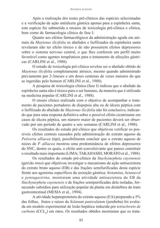 Ministério da Saúde

Após a realização dos testes pré-clínicos das espécies selecionadas
e a verificação da ação antiúlcera gástrica apenas para a espinheira santa,
esta espécie foi submetida a ensaios de toxicologia pré-clínica e clínica,
bem como de farmacologia clínica de fase I.
Quanto aos efeitos farmacológicos da administração aguda em animais da Maytenus ilicifolia os abafados e liofilizados da espinheira santa
revelaram não ter efeito tóxico e de não possuírem efeitos depressores
sobre o sistema nervoso central, o que lhes conferem um perfil muito
favorável como agentes terapêuticos para o tratamento de afecções gástricas (CARLINI et al., 1988).
O estudo de toxicologia pré-clínica revelou ser o abafado obtido de
Maytenus ilicifolia completamente atóxico, mesmo quando administrado
previamente por 2-3meses e em doses centenas de vezes maiores do que
as ingeridas pelo homem (CARLINI et al., 1988).
A pesquisa de toxicologia clínica (fase I) indicou que o abafado da
espinheira santa não é tóxico para o ser humano, da maneira que é utilizado
na medicina popular (CARLINI et al., 1988).
O ensaio clínico realizado com o objetivo de acompanhar o tratamento de pacientes portadores de dispepsia alta ou de úlcera péptica com
o liofilizado do abafado de Maytenus ilicifolia não foi conclusivo, indicando que para uma resposta definitiva sobre o possível efeito cicatrizante em
casos de úlcera péptica, um número maior de pacientes deverá ser observado por um período de quatro a seis semanas (CARLINI et al., 1988).
Os resultados do estudo pré-clínico que objetivou verificar os possíveis efeitos centrais causados pela administração do extrato aquoso da
Petiveria alliacea (tipi), possibilitaram concluir que o extrato aquoso de
raízes de P. alliacea mostrou uma predominância de efeitos depressores
do SNC, dentre os quais, o efeito anti-convulsivante que parece constituir
o resultado mais importante (LIMA; TAKAHASHI; MORATO et al., 1988).
Os resultados do estudo pré-clínico da Stachytarpheta cayenensis
(gervão roxo) que objetivou investigar o mecanismo da ação antisecretora
do extrato bruto aquoso (EB) e das frações semifurificadas desta espécie
frente aos agonistas específicos da secreção gástrica: histamina, betanecol
e pentagastrina, mostraram uma atividade antisecretora do EB da
Stachytarpheta cayenensis e de frações semipurificadas dela isoladas, fornecendo subsídios para utilização popular da planta em distúrbios do trato
gastrointestinal (MESIA et al., 1994).
A atividade hepatoprotetora do extrato aquoso (EA) preparado a 5%
das folhas, frutos e raízes da Solanum paniculatum (jurubeba) foi avaliada em modelo experimental de lesão hepática induzida por tetracloreto de
carbono (CCL4) em ratos. Os resultados obtidos mostraram que os trata85

 