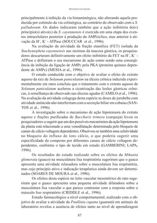Ministério da Saúde

principalmente à inibição da via histaminérgica, não alterando aquela produzida por estímulo da via colinérgica, ao contrário do observado com a S.
palludosum. Os dados indicaram também que a ação inibitória do(s)
princípio(s) ativo(s) da S. cayennensis é exercida em uma etapa dos eventos intracelulares posterior à produção do AMPcíclico, mas anterior à ativação da H+, K+ - ATPase (SOUCCAR et al., 1996).
Na avaliação da atividade da fração etanólica (FET) isolada da
Stachytarpheta cayennensis nas enzimas da mucosa gástrica, os pesquisadores descartaram definitivamente um efeito inibitório da FET na H+, K+ ATPase e definiram o seu mecanismo de ação como sendo uma conseqüência da inibição da ligação de AMPc pela PKA (proteína quinase dependente de AMPc) (MESIA et al., 1996).
O estudo conduzido com o objetivo de avaliar o efeito do extrato
aquoso da raiz de Solanum paniculatum na úlcera crônica induzida experimentalmente em ratos concluiu que o tratamento com o extrato aquoso de
Solanum paniculatum acelerou a cicatrização das lesões gástricas crônicas, à semelhança do observado nas úlceras agudas (CAMILO et al., 1996).
Na avaliação da atividade colagoga desta espécie as doses de jurubeba com
atividade antiácida não interferiram com a secreção biliar em cobaias (SANTOS et al., 1996).
A investigação sobre o mecanismo de ação hipotensora do extrato
aquoso e frações purificadas de Baccharis trimera (carqueja) levou os
pesquisadores a sugerir que um dos possíveis mecanismos da ação hipotensora
da planta está relacionado a uma venodilatação determinada pelo bloqueio de
canais de cálcio voltagem dependentes. Observou-se também uma seletividade
no bloqueio do influxo de íons cálcio, o que poderia sugerir uma
especificidade do composto por diferentes canais de cálcio voltagem dependentes, conforme o tipo de tecido em estudo (GAMBERINI; LAPA,
1996).
Os resultados do estudo realizado sobre os efeitos da Mikania
glomerata (guaco) na musculatura lisa respiratória sugeriram que o guaco
apresenta uma atividade relaxadora sobre a musculatura lisa respiratória,
mas cujo princípio ativo e indicação terapêutica ainda devem ser determinados (SOARES DE MOURA et al., 1996).
Os efeitos desta espécie no leito vascular mesentérico do rato sugeriram que o guaco apresenta uma pequena atividade dilatadora sobre a
musculatura lisa vascular o que parece contrastar com a resposta sobre o
músculo liso respiratório (CRIDDLE et al., 1996).
Estudo farmacológico a nível comportamental, realizado com o objetivo de avaliar a atividade da Paullinia cupana (guaraná) em animais de
laboratório revelou a ausência de efeitos tanto ao nível de aprendizagem
87

 