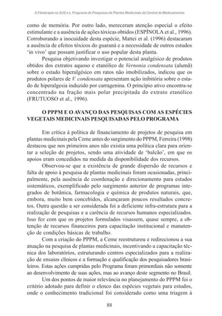 A Fitoterapia no SUS e o Programa de Pesquisas de Plantas Medicinais da Central de Medicamentos

como de memória. Por outro lado, mereceram atenção especial o efeito
estimulante e a ausência de ações tóxicas obtidos (ESPÍNOLA et al., 1996).
Corroborando a inocuidade desta espécie, Mattei et al. (1996) destacaram
a ausência de efeitos tóxicos do guaraná e a necessidade de outros estudos
‘in vivo’ que possam justificar o uso popular desta planta.
Pesquisa objetivando investigar o potencial analgésico de produtos
obtidos dos extratos aquoso e etanólico de Vernonia condensata (alumã)
sobre o estado hiperalgésico em ratos não imobilizados, indicou que os
produtos polares de V. condensata apresentam ação inibitória sobre o estado de hiperalgesia induzido por carragenina. O princípio ativo encontra-se
concentrado na fração mais polar precipitada do extrato etanólico
(FRUTUOSO et al., 1996).
O PPPM E O AVANÇO DAS PESQUISAS COM AS ESPÉCIES
VEGETAIS MEDICINAIS PESQUISADAS PELO PROGRAMA
Em crítica à política de financiamento de projetos de pesquisa em
plantas medicinais pela Ceme antes do surgimento do PPPM, Ferreira (1998)
destacou que nos primeiros anos não existia uma política clara para orientar a seleção de projetos, sendo uma atividade de ‘balcão’, em que os
apoios eram concedidos na medida da disponibilidade dos recursos.
Observou-se que a existência de grande dispersão de recursos e
falta de apoio à pesquisa de plantas medicinais foram ocasionadas, principalmente, pela ausência de coordenação e direcionamento para estudos
sistemáticos, exemplificado pelo surgimento anterior de programas integrados de botânica, farmacologia e química de produtos naturais, que,
embora, muito bem concebidos, alcançaram poucos resultados concretos. Outra questão a ser considerada foi a deficiente infra-estrutura para a
realização de pesquisas e a carência de recursos humanos especializados.
Isso fez com que os projetos formulados visassem, quase sempre, a obtenção de recursos financeiros para capacitação institucional e manutenção de condições básicas de trabalho.
Com a criação do PPPM, a Ceme reestruturou e redirecionou a sua
atuação na pesquisa de plantas medicinais, incentivando a capacitação técnica dos laboratórios, estruturando centros especializados para a realização de ensaios clínicos e a formação e qualificação dos pesquisadores brasileiros. Estas ações cumpridas pelo Programa foram primordiais não somente
ao desenvolvimento de suas ações, mas ao avanço deste segmento no Brasil.
Um dos pontos de maior relevância no planejamento do PPPM foi o
critério adotado para definir o elenco das espécies vegetais para estudos,
onde o conhecimento tradicional foi considerado como uma triagem à
88

 