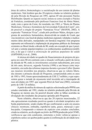 A Fitoterapia no SUS e o Programa de Pesquisas de Plantas Medicinais da Central de Medicamentos

áreas de cultivo, biotecnologia e a socialização do uso correto de plantas
medicinais. Vale lembrar que das 28 espécies citadas no relatório produzido pela Divisão de Pesquisas em 1991, apenas 05 não possuíam Núcleo
Distribuidor. Quanto ao aspecto social, tomou-se como exemplo o Núcleo
de Fortaleza, coordenado pelo professor Francisco José de Abreu Matos,
onde, com o apoio da Ceme, foi instalado, em 1983, o “Horto de Plantas
Medicinais, Tóxicas e Aromáticas da Universidade Federal do Ceará”, sendo possível a criação do projeto “Farmácias Vivas” (MATOS, 2002). A
expressão “Farmácias Vivas”, criada pelo professor Matos, designa o programa de assistência farmacêutica, desenvolvido no estado do Ceará, que
visa incentivar o uso local de plantas medicinais regionais validadas e medicamentos delas derivados, manipulados em farmácia magistral. Este programa
representa um referencial a implantação de programas públicos de fitoterapia
existentes no Brasil desde a década de 80, sendo um exemplo de que é possível unir a vertente popular/empírica e os conhecimentos acadêmicos/científicos, e de que é viável a otimização de práticas populares de saúde
(ESPÍNDOLA et al., 2000).
A intensa atividade no quadro de financiamentos de projetos de pesquisa nos anos 80 em contraste com a situação verificada a partir do início
da década de 90, onde os investimentos cessaram radicalmente, por cerca
de três anos, deveu-se, segundo Ferreira (1998) a um brusco corte orçamentário, em razão das reformas impostas durante o governo Collor. Quanto
aos recursos investidos nos projetos, observou-se que os valores liberados durante a primeira década do Programa, compreendida entre os anos
de 1983 e 1993, foram aproximadamente de US$ 3,7 milhões, o que representou quase a metade do orçamento total investido até a interrupção de
suas atividades em 1997, que segundo Péret de Sant’ana (2002), somaram
perto de US$ 7,8 milhões.
A partir da análise do número de espécies selecionadas pelo PPPM com
estudos concluídos até 1991, citadas no relatório produzido pela Divisão de
Pesquisas no mesmo ano, foi possível discutir sobre as falhas ocorridas na
divulgação dos resultados das pesquisas apoiadas pelo Programa.
Neste relatório, observou-se que das 28 espécies mencionadas, 22
não apresentaram resultados positivos quanto à atividade terapêutica atribuída popularmente, sendo citadas 06 que confirmaram a ação em ensaios
clínicos: mentrasto, embaúba, espinheira santa, guaco, maracujá e quebra-pedra. Comparando o número de espécies com estudos concluídos,
citado no relatório, ao divulgado no folder do PPPM produzido pela CEME,
verificou-se que está condizente, entretanto o folder refere-se apenas a
espinheira santa e ao quebra-pedra quanto à confirmação da atividade terapêutica.
90

 