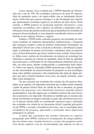 Ministério da Saúde

Assim exposto, ficou evidente que o PPPM dispunha de informações até o ano de 1991 dos resultados conclusivos de mais 05 espécies,
além da espinheira santa e do capim-cidrão, não os informando oficialmente. Outro fato que mereceu destaque é a não divulgação das espécies
que apresentaram resultados negativos ou indícios de ação tóxica. Neste
sentido, o PPPM poderia ter produzido material informativo, como
mementos ou cartilhas, com o objetivo de informar a população sobre a
utilização correta das plantas medicinais que já dispunham de resultados de
pesquisa, desaconselhando os usos daquelas consideradas tóxicas ou substituindo-as por espécies eficazes e seguras.
Embora o PPPM tenha realizado pesquisas desvinculadas de interesses imediatos de indústrias farmacêuticas multinacionais, o Programa
não conseguiu cumprir a meta de produzir medicamento fitoterápico em
laboratório oficial com vistas à inclusão na Rename e distribuição à população. O protótipo do projeto envolvendo a espinheira santa em parceria
com a Funed demonstrou que houve tentativa neste sentido. Possivelmente, falhas como: carência de investimentos em projetos de tecnologia farmacêutica e garantia de controle de qualidade, além da falta de agilidade
necessária para a viabilização de um empreendimento industrial neste sentido, em curto prazo, tenham comprometido o cumprimento deste objetivo. Sobre este aspecto, Fernandes (2004) comentou que a falta de experiência das universidades no desenvolvimento de pesquisas na área tecnológica
desse setor, também ocasionou o não cumprimento das metas de alguns projetos que para a história brasileira nessa área, até aquele momento, eram
tidas como inatingíveis.
No que concerne aos resultados dos estudos das 46 espécies abordadas neste capítulo, foi importante mencionar que os dados foram coletados
a partir do parecer técnico final, em virtude de não se encontrar, na grande
maioria dos processos, o(s) relatório(s) técnico(s) remetido pelo(s)
pesquisador(es). Este fato sugeriu que os relatórios técnicos não eram anexados ao processo a ser arquivado. Ressaltou-se também que os mesmos não
foram encontrados na triagem realizada na parte não classificável do acervo. O parecer técnico pôde ser considerado conclusivo para a afirmação
dos resultados em virtude de ser documento oficial, expedido pela gerência do PPPM, e enviado a Presidência da Ceme, com o consolidado do(s)
resultado(s) da pesquisa, aprovando a realização do(s) objetivo(s)
proposto(s) no projeto.
A partir das conclusões dos estudos referentes às espécies
pesquisadas pelo PPPM, realizou-se levantamento de artigos publicados nos útimos anos, visando descrever o avanço das pesquisas científicas destas espécies e/ou de recomendações que apóiem ou não os
91

 