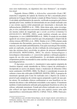 A Fitoterapia no SUS e o Programa de Pesquisas de Plantas Medicinais da Central de Medicamentos

seus usos tradicionais, ou algum(ns) dos seus fármacos14, na terapêutica atual.
Segundo Alonso (2004), a Achyrocline satureioides (Lam.) DC.
(marcela) é originária do sudeste da América do Sul e encontrada principalmente no Uruguai, Brasil (desde o estado de Minas Gerais) e Argentina.
A atividade antiinflamatória da marcela, verificada na pesquisa pré-clínica
apoiada pela Ceme, também foi demonstrada em um estudo realizado com
o seu extrato aquoso (chá) preparado por maceração e decocção das
inflorescências (SIMÕES et al., 1988). Além desta ação, outra investigação, in vitro, realizada com o seu extrato, demonstrou atividade antioxidante
em mesma ordem de magnitude que o ácido ascórbico [vitamina C]
(GUGLIUCCI; MENINI, 2002), sendo também relatado um efeito
citoprotetor, in vitro (ARREDONDO et al., 2004). O estudo de toxicidade
aguda do seu extrato aquoso concluiu que esta preparação é desprovida de
efeitos tóxicos (RIVERA et al., 2004). Simões et al. (1988) citaram ainda
o isolamento dos flavonóides: quercetina, luteolina e 3-metilquercetina da
marcela, com atividade antiinflamatória. Esta ação exercida por flavonóides,
pode ser explicada, em parte, devido à inibição da ciclooxigenase (COX uma das enzimas-chave envolvidas na gênese do processo inflamatório)
(ZUANAZZI; MONTANHA, 2003). Os efeitos farmacológicos e
toxicológicos relacionados a A. satureioides apóiam a utilização popular e
segura do seu chá como antiinflamatório. As atividades antioxidante e
citoprotetora podem recomendá-la como auxiliar na prevenção de doenças
neurodegenerativas.
O Ageratum conyzoides L. (mentrasto) é uma espécie originária da
América tropical, sendo introduzida na África à época da colonização e
incorporada ao acervo de plantas rituais e medicinais de diferentes tribos
neste continente (ALONSO, 2004). No Brasil, é considerada invasora de
culturas e áreas não cultivadas (LORENZI; MATOS, 2002). A pesquisa do
menstrasto apoiada pela Ceme foi realizada com o objetivo de avaliar a
possível ação analgésica do extrato aquoso preparado a partir de suas partes aéreas. Os resultados clínicos confirmaram os seus benefícios no tratamento da artrose e não atribuíram toxicidade a esta espécie. O mentrasto
também é tradicionalmente utilizado pela população brasileira no alívio de
cólicas, sobretudo menstruais. Estudo pré-clínico realizado com a sua fração solúvel em água demonstrou que esta espécie exerce uma ação
espasmolítica e miorrelaxante (SILVA; CAPAZ; VALE, 2000). Outra pes14

“Toda substância com atividade farmacológica, seja de origem natural, semi-sintética ou
totalmente sintética. Este termo pode ser considerado sinônimo da expressão princípio
ativo” (KUKLINSKI, 2003).

92

 