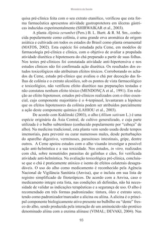 Ministério da Saúde

quisa pré-clínica feita com o seu extrato etanólico, verificou que esta forma farmacêutica apresentou atividade gastroprotetora em úlceras gástricas induzidas experimentalmente (SHIRWAIKAR et al., 2003).
A planta Alpinia zerumbet (Pers.) B. L. Burtt. & R. M. Sm., conhecida popularmente como colônia, é uma grande erva aromática de origem
asiática e cultivada em todos os estados do Brasil como planta ornamental
(MATOS, 2002). Esta espécie foi estudada pela Ceme, em modelos de
farmacologia pré-clínica e clínica, com o objetivo de avaliar a propalada
atividade diurética e hipotensora do chá preparado a partir de suas folhas.
Nos testes pré-clínicos foi constatada atividade anti-hipertensiva e nos
estudos clínicos não foi confirmada ação diurética. Os resultados dos estudos toxicológicos não atribuíram efeitos tóxicos. Corroborando os achados da Ceme, estudo pré-clínico que avaliou o chá por decocção das folhas de colônia e o extrato alcoólico, sob os pontos de vista farmacológico
e toxicológico, não verificou efeito diurético nas preparações testadas e
não constatou nenhum efeito tóxico (MENDONÇA et al., 1991). Em relação ao efeito hipotensor, estudos pré-clínicos realizados com o óleo essencial, cujo componente majoritário é o 4-terpineol, levantaram a hipótese
que os efeitos hipotensores da colônia podem ser atribuídos parcialmente
a ação deste componente químico (LAHIOU et al., 2003).
De acordo com Kuklinski (2003), o alho (Allium sativum L.) é uma
espécie originária da Ásia Central, de cultivo generalizado, e cuja parte
utilizada é o bulbo subterrâneo (conhecido popularmente por “cabeça” de
alho). Na medicina tradicional, esta planta vem sendo usada desde tempos
imemoriais, para prevenir ou curar numerosos males, desde perturbações
do aparelho digestivo, verminoses, parasitoses intestinais, gripe, dentre
outros. A Ceme apoiou estudos com o alho visando investigar a possível
ação anti-helmíntica e a sua toxicidade. Nos estudos, in vitro, realizados
com chá, sobre nematóides parasitas de galinhas e cães, foi verificada
atividade anti-helmíntica. Na avaliação toxicológica pré-clínica, concluiuse que o chá é praticamente atóxico e isento de efeitos colaterais desagradáveis. O uso do alho como medicamento é reconhecido pela Agência
Nacional de Vigilância Sanitária (Anvisa), que o incluiu em sua lista de
registro simplificado de fitoterápicos. De acordo com a Anvisa, caso o
medicamento integre esta lista, nas condições ali definidas, não há necessidade de validar as indicações terapêuticas e a segurança de uso. O alho é
recomendado em três formas padronizadas: tintura, óleo e extrato seco,
tendo como padronizador/marcador a alicina ou aliina. A alicina é o principal componente biologicamente ativo presente no bulbilho ou “dente” fresco do alho, sendo produzida pela interação de um aminoácido não protéico
denominado aliina com a enzima aliinase (VIMAL; DEVAKI, 2004). Nas
93

 