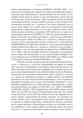 Ministério da Saúde

cultivo, principalmente no Nordeste (LORENZI; MATOS, 2002). A A.
squamosa foi estudada com o objetivo de avaliar, em modelos pré-clínicos,
a possível ação anti-helmíntica e anticonvulsivante de seu extrato. Os resultados foram positivos quanto à ação anti-helmíntica, porém não foi
verificada ação anticonvulsivante, sendo considerada tóxica no modelo
experimental utilizado. Estudos também avaliaram a ação citotóxica das
acetogeninas presentes na A. squamosa. Do extrato preparado com as
cascas desta espécie, foi isolada uma nova acetogenina, denominada
squamotacina, a qual demonstrou, in vitro, ação citotóxica seletiva contra
células tumorais prostáticas, em potência 100 milhões de vez superior ao
quimioterápico adriamicina (HOPP et al.,1996). No estudo realizado com o
objetivo de avaliar, em modelos pré-clínicos, a possível ação antidiabética
do extrato aquoso obtido das folhas da A squamosa, concluiu-se que o
extrato exerceu ação hipoglicemiante comparável a glibenclamida
(SHIRWAIKAR et al. 2004). Na avaliação, in vitro, da ação antioxidante do
extrato etanólico das folhas da A. squamosa, verificou-se esta atividade, o
que justifica o seu uso como depurador de radicais livres (SHIRWAIKAR
et al., 2004). Além da atividade citotóxica relacionada as acetogeninas,
outros estudos têm demonstrado, in vitro, suas atividades biológicas contra a Leishmania donovani (RAYNAUD-LE GRANDIC et al., 2004) e contra
o Plasmodium falciparum (RAKOTOMANGA et al., 2004).
Chamam a atenção, pesquisas que têm demonstrado potencial tóxico de A. squamosa e A. muricata, principalmente em regiões do mundo
onde seus usos na alimentação e na medicina tradicional são maiores. Estudos realizados na ilha francesa de Guadalupe, com o objetivo de investigar os casos diagnosticados de uma síndrome atípica do mal de Parkinson,
em pacientes que consumiam rotineiramente frutos e chás de A. muricata
e A. squamosa, atribuíram à presença em ambas espécies, de alcalóides
neurotóxicos do tipo benzil-tetraidroisoquinolínicos, como responsáveis
pela gênese da doença, uma vez que estes alcalóides produziram, in vitro,
fenômenos degenerativos em células nervosas dopaminérgicas e induziram parkinsonismo em animais (LANNUZEL et al., 2002; CAPARROSLEFEBVRE; ELBAZ, 1999). Segundo Kim e Park (2002), desde o ano de
1960, mais de 50% das drogas anticancerígenas aprovadas nos Estados
Unidos pelo FDA (Food and Drug Administration) são originárias de recursos naturais, especialmente de plantas terrestres. Os resultados dos
estudos obtidos com as acetogeninas fazem destes compostos promissores agentes de origem natural para o tratamento de cânceres, entretanto,
novos estudos químicos e farmacológicos deverão ser realizados com essas substâncias e com extratos obtidos de diferentes partes da Annona
muricata e A. squamosa objetivando avaliá-los quanto as suas eficácia e
95

 