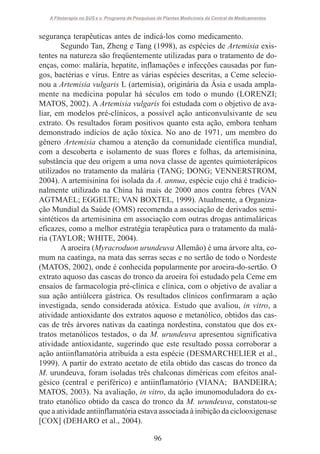 A Fitoterapia no SUS e o Programa de Pesquisas de Plantas Medicinais da Central de Medicamentos

segurança terapêuticas antes de indicá-los como medicamento.
Segundo Tan, Zheng e Tang (1998), as espécies de Artemisia existentes na natureza são freqüentemente utilizadas para o tratamento de doenças, como: malária, hepatite, inflamações e infecções causadas por fungos, bactérias e vírus. Entre as várias espécies descritas, a Ceme selecionou a Artemisia vulgaris L (artemisia), originária da Ásia e usada amplamente na medicina popular há séculos em todo o mundo (LORENZI;
MATOS, 2002). A Artemisia vulgaris foi estudada com o objetivo de avaliar, em modelos pré-clínicos, a possível ação anticonvulsivante de seu
extrato. Os resultados foram positivos quanto esta ação, embora tenham
demonstrado indícios de ação tóxica. No ano de 1971, um membro do
gênero Artemisia chamou a atenção da comunidade científica mundial,
com a descoberta e isolamento de suas flores e folhas, da artemisinina,
substância que deu origem a uma nova classe de agentes quimioterápicos
utilizados no tratamento da malária (TANG; DONG; VENNERSTROM,
2004). A artemisinina foi isolada da A. annua, espécie cujo chá é tradicionalmente utilizado na China há mais de 2000 anos contra febres (VAN
AGTMAEL; EGGELTE; VAN BOXTEL, 1999). Atualmente, a Organização Mundial da Saúde (OMS) recomenda a associação de derivados semisintéticos da artemisinina em associação com outras drogas antimaláricas
eficazes, como a melhor estratégia terapêutica para o tratamento da malária (TAYLOR; WHITE, 2004).
A aroeira (Myracroduon urundeuva Allemão) é uma árvore alta, comum na caatinga, na mata das serras secas e no sertão de todo o Nordeste
(MATOS, 2002), onde é conhecida popularmente por aroeira-do-sertão. O
extrato aquoso das cascas do tronco da aroeira foi estudado pela Ceme em
ensaios de farmacologia pré-clínica e clínica, com o objetivo de avaliar a
sua ação antiúlcera gástrica. Os resultados clínicos confirmaram a ação
investigada, sendo considerada atóxica. Estudo que avaliou, in vitro, a
atividade antioxidante dos extratos aquoso e metanólico, obtidos das cascas de três árvores nativas da caatinga nordestina, constatou que dos extratos metanólicos testados, o da M. urundeuva apresentou significativa
atividade antioxidante, sugerindo que este resultado possa corroborar a
ação antiinflamatória atribuída a esta espécie (DESMARCHELIER et al.,
1999). A partir do extrato acetato de etila obtido das cascas do tronco da
M. urundeuva, foram isoladas três chalconas diméricas com efeitos analgésico (central e periférico) e antiinflamatório (VIANA; BANDEIRA;
MATOS, 2003). Na avaliação, in vitro, da ação imunomoduladora do extrato etanólico obtido da casca do tronco da M. urundeuva, constatou-se
que a atividade antiinflamatória estava associada à inibição da ciclooxigenase
[COX] (DEHARO et al., 2004).
96

 