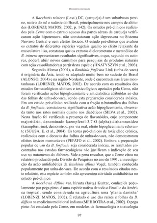 Ministério da Saúde

A Baccharis trimera (Less.) DC. (carqueja) é um subarbusto perene, nativo do sul e sudeste do Brasil, principalmente nos campos de altitudes (LORENZI; MATOS, 2002, p. 142). Os estudos pré-clínicos realizados pela Ceme com o extrato aquoso das partes aéreas da carqueja verificaram ação hipotensora, não constataram ação depressora no Sistema
Nervoso Central e nem efeitos tóxicos. O estudo pré-clínico que avaliou
os extratos de diferentes espécies vegetais quanto ao efeito relaxante da
musculatura lisa, constatou que os extratos diclorometano e metanólico de
B. trimera apresentaram resultados significativos, o que, segundo os autores, poderá abrir novos caminhos para pesquisas de produtos naturais
com ação vasodilatadora a partir desta espécie (HNATYSZYN et al., 2003).
Segundo Alonso (2004), a Bauhinia forficata Link (unha-de-vaca)
é originária da Ásia, tendo se adaptado muito bem no sudeste do Brasil
(ALONSO, 2004) e na região Nordeste, onde é encontrada nas áreas montanhosas (LORENZI; MATOS, 2002). De acordo com os resultados dos
estudos farmacológicos clínicos e toxicológicos apoiados pela Ceme, não
foram verificadas ações hipoglicemiante e antidiabética atribuídas ao chá
das folhas de unha-de-vaca, sendo esta preparação considerada atóxica.
Em um estudo pré-clínico realizado com a fração n-butanólica das folhas
da B. forficata, constatou-se significativa ação hipoglicemiante, observada tanto nos ratos normais quanto nos diabéticos (SILVA et al., 2002).
Nesta fração foi verificada a presença de flavonóides, cujo componente
majoritário, denominado kaempferol-3,7-O-(alpha)-dirhamnosídeo
(kaempferitrina), demonstrou, por via oral, efeito hipoglicemiante relevante (SOUSA, E. et al., 2004). Os testes pré-clínicos de toxicidade crônica,
realizados com o decocto das folhas de unha-de-vaca, não demonstraram
efeitos tóxicos mensuráveis (PEPATO et al., 2002). Embora a preparação
popular de uso da B. forficata seja considerada inócua, os resultados encontrados nos estudos farmacológicos não justificam a indicação de seu
uso no tratamento do diabetes. Vale a pena ressaltar, que a Ceme citou no
relatório produzido pela Divisão de Pesquisas no ano de 1991, a investigação da ação antidiabética da Bauhinia affinis Vogel, também conhecida
popularmente por unha-de-vaca. De acordo com o resultados citados neste relatório, esta espécie também não apresentou atividade antidiabética no
estudo pré-clínico.
A Boerhavia diffusa var. hirsuta (Jacq.) Kuntze, conhecida popularmente por pega pinto, é uma espécie nativa de todo o Brasil e da América tropical, sendo considerada na agricultura uma ‘planta daninha’
(LORENZI; MATOS, 2002). É relatado o uso das raízes e folhas da B.
diffusa na medicina tradicional indiana (MEHROTRA et al., 2002). O pega
pinto foi estudado pela Ceme, em modelos de farmacologia e toxicologia
97

 