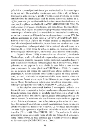 A Fitoterapia no SUS e o Programa de Pesquisas de Plantas Medicinais da Central de Medicamentos

pré-clínica, com o objetivo de investigar a ação diurética do extrato aquoso de sua raiz. Os resultados constataram este efeito e não atribuíram
toxicidade a esta espécie. O estudo pré-clínico que investigou os efeitos
antidiabéticos da administração oral do extrato aquoso das folhas de B.
diffusa, concluiu que o efeito antidiabético do extrato foi mais elevado em
comparação a glibenclamida (PARI; AMARNATH SATHEESH, 2004). Na
avaliação das propriedades citostáticas e anti-metastáticas do extrato hidrometanólico de B. diffusa em camundongos portadores de melanoma, constatou-se que a administração do extrato foi efetiva na redução de metástases,
sendo que o seu uso profilático inibiu esta formação em cerca de 95% das
cobaias, comparado ao grupo controle (LEYON; LINI; KUTTAN, 2005).
Embora o uso da B. diffusa nas práticas caseiras da medicina popular
brasileira não seja muito difundido, os resultados dos estudos e sua ocorrência espontânea em boa parte do território nacional, são suficientes para
recomendá-la como tema de estudos químicos, farmacognósticos,
farmacológicos e toxicológicos, objetivando validá-la como medicamento.
Segundo Alonso (2004), a couve (Brassica oleracea L.) é nativa do
Mediterrâneo, sendo utilizada desde a época dos gregos e romanos, não
somente como alimento, mas como espécie medicinal. A escolha da couve
para a realização de estudos farmacológicos pela Ceme deveu-se, principalmente, ao uso popular do suco obtido de suas folhas e talos frescos
para o tratamento de males gástricos (CARLINI et al., 1988). Os resultados da pesquisa pré-clínica não demonstraram efeitos protetores a esta
preparação. O estudo realizado com o extrato aquoso de couve demonstrou, in vitro, atividade antitripanosomicida deste extrato, contra o
Trypanosoma brucei, sendo capaz de imobilizar este parasita por um período de 3 horas de incubação e reduzir a sua parasitemia nos animais inoculados após este período (IGWEH; AGUIYI; OKWUASABA, 2002).
A Bryophyllum pinnatum (L.f) Oken é uma espécie cultivada com
fins medicinais em quintais e jardins, sendo conhecida popularmente por
folha-da-fortuna. Esta planta foi estudada pela Ceme com o objetivo de
avaliar, em modelos pré-clínicos, a possível ação antiúlcera gástrica de seu
extrato aquoso. Os resultados não confirmaram a ação atribuída popularmente. Estudo realizado em ratos submetidos experimentalmente a nove
tipos de úlcera gástrica, avaliou a ação antiulcerogênica da fração metanólica
obtida do extrato das folhas de B. pinnatum. Os resultados demonstraram
que esta fração apresentou significativa atividade em todos os modelos
testados (PAL; NAG CHAUDHURI, 1991). Na avaliação do efeito
cicatrizante tópico do extrato fluido obtido das folhas de B. pinnatum,
sobre feridas abertas, se pôde constatar que o extrato favoreceu o processo de cicatrização (DOMÍNGUEZ et al., 2001).
98

 