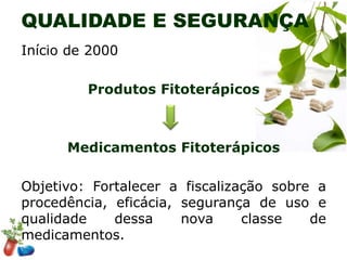 QUALIDADE E SEGURANÇA
Início de 2000
Produtos Fitoterápicos

Medicamentos Fitoterápicos
Objetivo: Fortalecer a fiscalização sobre a
procedência, eficácia, segurança de uso e
qualidade
dessa
nova
classe
de
medicamentos.

 