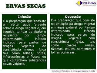 ERVAS SECAS
Infusão
É a preparação que consiste
em verter água fervente
sobre a droga vegetal e, em
seguida, tampar ou abafar o
recipiente
por
tempo
determinado.
Método
indicado para partes de
drogas
vegetais
de
consistência menos rígida
tais como folhas, flores,
inflorescências e frutos, ou
que contenham substâncias
ativas voláteis.

Decocção
É a preparação que consiste
na ebulição da droga vegetal
em água potável por tempo
determinado.
Método
indicado para partes de
drogas
vegetais
com
consistência
rígida,
tais
como
cascas,
raízes,
rizomas, caules, sementes e
folhas coriáceas.

Formulário de Fitoterápicos da Farmacopeia Brasileira, 1ª edição

 