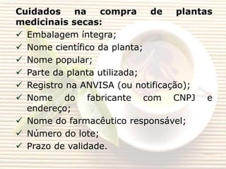 Cuidados
na
compra
de
plantas
medicinais secas:
 Embalagem íntegra;
 Nome científico da planta;
 Nome popular;
 Parte da planta utilizada;
 Registro na ANVISA (ou notificação);
 Nome do fabricante com CNPJ e
endereço;
 Nome do farmacêutico responsável;
 Número do lote;
 Prazo de validade.

 