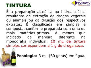 TINTURA
É a preparação alcoólica ou hidroalcoólica
resultante da extração de drogas vegetais
ou animais ou da diluição dos respectivos
extratos. É classificada em simples e
composta, conforme preparada com uma ou
mais matérias-primas. A menos que
indicado
de
maneira
diferente
na
monografia individual, 10 mL de tintura
simples correspondem a 1 g de droga seca.
Posologia: 3 mL (60 gotas) em água.

 