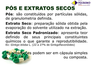 PÓS E EXTRATOS SECOS
Pós: são constituídos por partículas sólidas,
de granulometria definida.
Extrato Seco: preparação sólida obtida pela
evaporação do solvente utilizado na extração.
Extrato Seco Padronizado: apresenta teor
definido de seus principais constituintes
químicos o que garante a reprodutibilidade.
Ex: Ginkgo biloba L. (22 a 27% de Ginkgoflavonóides)

As prescrições podem ser em cápsula simples
ou composta.

 