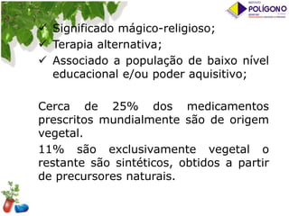  Significado mágico-religioso;
 Terapia alternativa;
 Associado a população de baixo nível
educacional e/ou poder aquisitivo;

Cerca de 25% dos medicamentos
prescritos mundialmente são de origem
vegetal.
11% são exclusivamente vegetal o
restante são sintéticos, obtidos a partir
de precursores naturais.

 