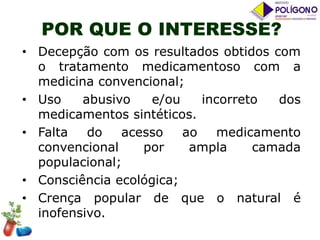 POR QUE O INTERESSE?
• Decepção com os resultados obtidos com
o tratamento medicamentoso com a
medicina convencional;
• Uso
abusivo
e/ou
incorreto
dos
medicamentos sintéticos.
• Falta
do
acesso
ao
medicamento
convencional
por
ampla
camada
populacional;
• Consciência ecológica;
• Crença popular de que o natural é
inofensivo.

 